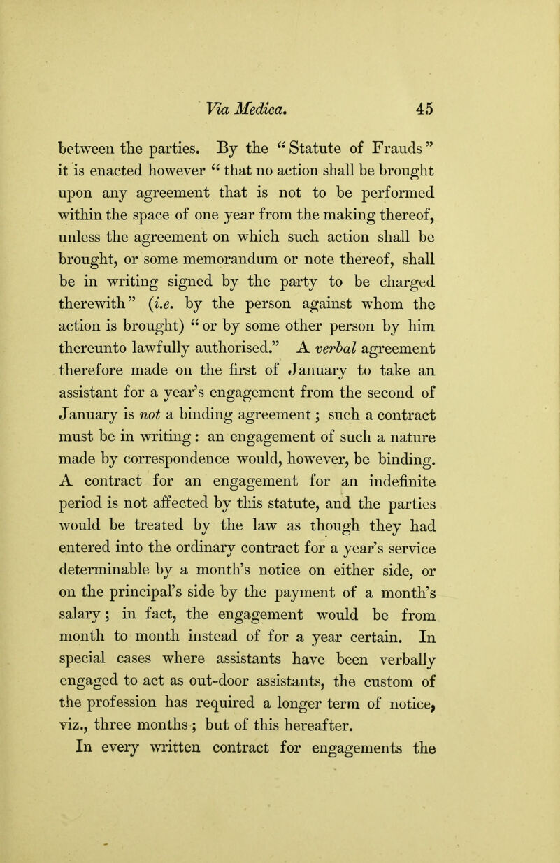 between tlie parties. By the Statute of Frauds  it is enacted however  that no action shall be brought upon any agreement that is not to be performed within the space of one year from the making thereof, unless the agreement on which such action shall be brought, or some memorandum or note thereof, shall be in writing signed by the party to be charged therewith {Le, by the person against whom the action is brought)  or by some other person by him thereunto lawfully authorised. A verbal agreement therefore made on the first of January to take an assistant for a year's engagement from the second of January is not a binding agreement; such a contract must be in writing: an engagement of such a nature made by correspondence would, however, be binding. A contract for an engagement for an indefinite period is not affected by this statute, and the parties would be treated by the law as though they had entered into the ordinary contract for a year's service determinable by a month's notice on either side, or on the principal's side by the payment of a month's salary; in fact, the engagement would be from month to month instead of for a year certain. In special cases where assistants have been verbally engaged to act as out-door assistants, the custom of the profession has required a longer term of notice, viz., three months ; but of this hereafter. In every written contract for engagements the