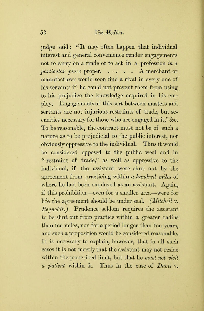 judge said:  It may often happen tliat individual interest and general convenience render engagements not to carry on a trade or to act in a profession in a particular place proper. . . . . A merchant or manufacturer would soon find a rival in every one of his servants if he could not prevent them from using to his prejudice the knowledge acquired in his em- ploy. Engagements of this sort between masters and servants are not injurious restraints of trade, but se- curities necessary for those who are engaged in it/'&c. To be reasonable, the contract must not be of such a nature as to be prejudicial to the public interest, nor obviously oppressive to the individual. Thus it would be considered opposed to the public weal and in  restraint of trade, as well as oppressive to the individual, if the assistant were shut out by the agreement from practicing within a hundred miles of where he had been employed as an assistant. Again, if this prohibition—even for a smaller area—were for life the agreement should be under seal. (Mitchell v. Reynolds.) Prudence seldom requires the assistant to be shut out from practice within a greater radius than ten miles, nor for a period longer than ten years, and such a proposition would be considered reasonable. It is necessary to explain, however, that in all such cases it is not merely that the assistant may not reside within the proscribed limit, but that he must not visit a patient within it. Thus in the case of Davis v.