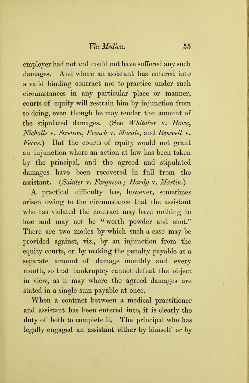employer had not and conld not have suffered any such damages. And where an assistant has entered into a vahd binding contract not to practice under such circumstances in any particular place or manner, courts of equity will restrain him by injunction from so doing, even though he may tender the amount of the stipulated damages. (See Whitaker v. HowCj Nicholls V. Stretton, French v. Macale, and Benwell v. Ferns.) But the courts of equity would not grant an injunction where an action at law has been taken by the principal, and the agreed and stipulated damages have been recovered in full from the assistant. (Sainter v. Ferguson ; Hardy v. Martin.) A practical difficulty has, however, sometimes arisen owing to the circumstance that the assistant who has violated the contract may have nothing to lose and may not be worth powder and shot. There are two modes by which such a case may be provided against, viz., by an injunction from the equity courts, or by making the penalty payable as a separate amount of damage monthly and every month, so that bankruptcy cannot defeat the object in view, as it may where the agreed damages are stated in a single sum payable at once. When a contract betAveen a medical practitioner and assistant has been entered into, it is clearly the duty of both to complete it. The principal who has legally engaged an assistant either by himself or by