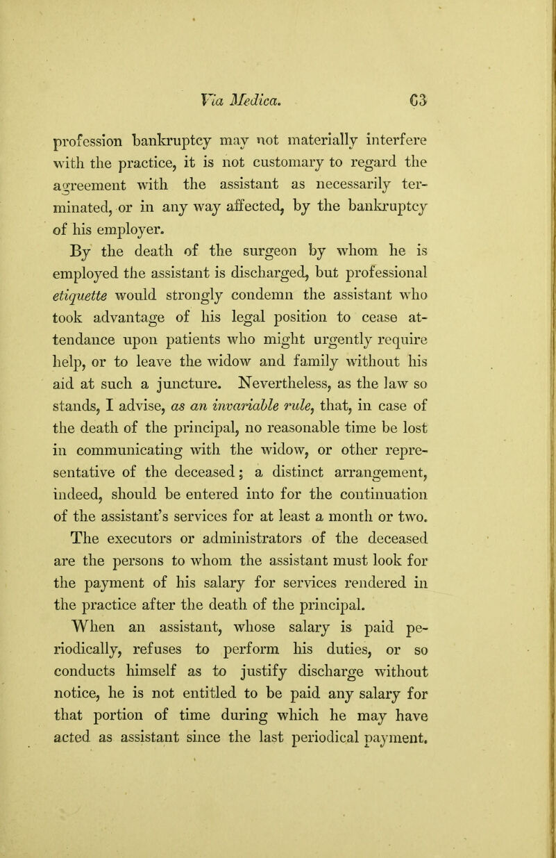 profession bankruptcy may not materially interfere with the practice, it is not customary to regard the agreement with the assistant as necessarily ter- minated, or in any way affected, by the banla-uptcy of his employer. By the death of the surgeon by whom he is employed the assistant is discharged^ but professional etiquette would strongly condemn the assistant who took advantage of his legal position to cease at- tendance upon patients who might urgently require help, or to leave the widow and family without his aid at such a juncture. Nevertheless, as the law so stands, I advise, as an invariable ruhj that, in case of the death of the principal, no reasonable time be lost in communicating with the widow, or other repre- sentative of the deceased; a distinct arrangement, indeed, should be entered into for the continuation of the assistant's services for at least a month or two. The executors or administrators of the deceased are the persons to whom the assistant must look for the payment of his salary for ser\dces rendered in the practice after the death of the principal. When an assistant, whose salary is paid pe- riodically, refuses to perform his duties, or so conducts himself as to justify discharge without notice, he is not entitled to be paid any salary for that portion of time during which he may have acted as assistant since the last periodical payment.