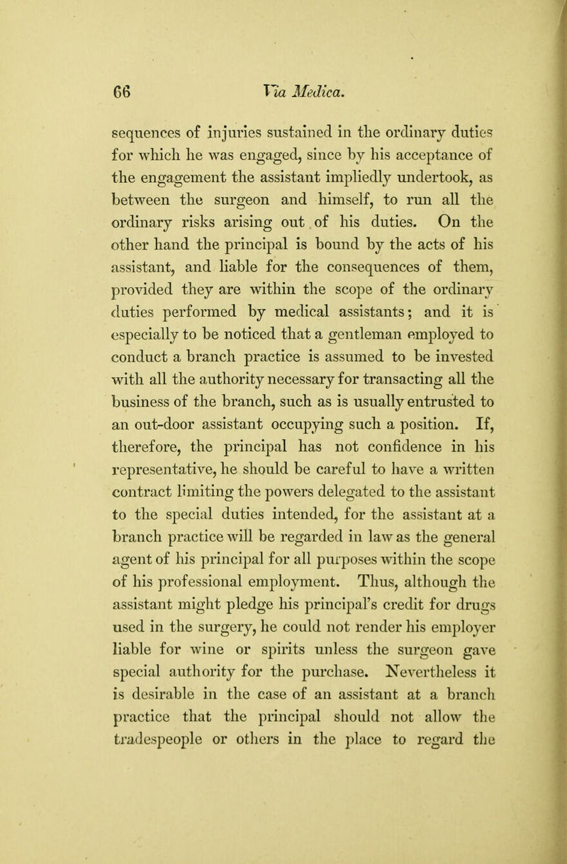 sequences of injmies sustained in the ordinary duties for which he was engaged, since by his acceptance of the engagement the assistant impliedly undertook, as between the surgeon and himself, to run all the ordinary risks arising out of his duties. On the other hand the principal is bound by the acts of his assistant, and liable for the consequences of them, provided they are within the scope of the ordinary duties performed by medical assistants; and it is especially to be noticed that a gentleman employed to conduct a branch practice is assumed to be invested with all the authority necessary for transacting all the business of the branch, such as is usually entrusted to an out-door assistant occupying such a position. If, therefore, the principal has not confidence in his representative, he should be careful to have a written contract limiting the powers delegated to the assistant to the special duties intended, for the assistant at a branch practice will be regarded in law as the general agent of his principal for all purposes within the scope of his professional employment. Thus, although the assistant might pledge his principal's credit for drugs used in the surgery, he could not render his employer liable for wine or spirits unless the surgeon gave special authority for the purchase. Nevertheless it is desirable in the case of an assistant at a branch practice that the principal should not allow the tradespeople or otliers in the place to regard the