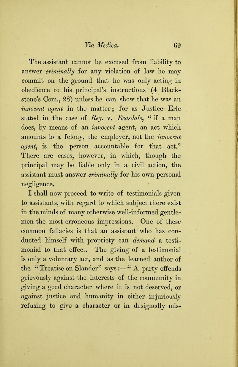 The assistant cannot be excused from liability to answer criminally for any violation of law he may commit on the ground that he was only acting in obedience to his principal's instructions (4 Black- stone's Com., 28) unless he can show that he was an innocent agent in the matter; for as Justice Erie stated in the case of Reg. v. Beasdale,  if a man does, by means of an innocent agent, an act which amounts to a felony, the employer, not the innocent agent, is the person accountable for that act. There are cases, however, in which, though the principal may be liable only in a civil action, the assistant must answer criminally for his own personal negligence. I shall now proceed to write of testimonials given to assistants, with regard to which subject there exist in the minds of many otherwise well-informed gentle- men the most erroneous impressions. One of these common fallacies is that an assistant who has con- ducted himself with propriety can demand a testi- monial to that effect. The giving of a testimonial is only a voluntary act, and as the learned author of the  Treatise on Slander says:— A party offends grievously against the interests of the community in giving a good character where it is not deserved, or against justice and humanity in either injuriously refusing to give a character or in designedly mis-