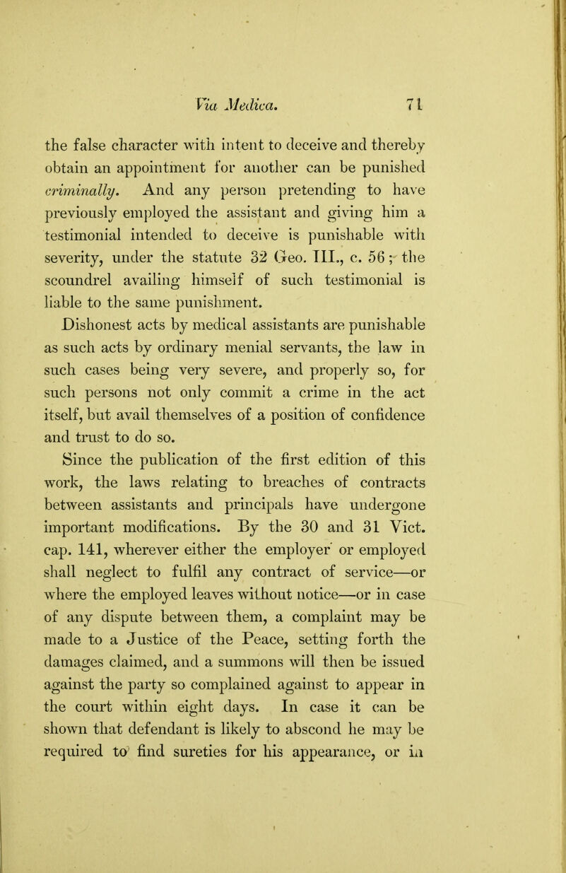 the false character with intent to deceive and thereby obtain an appointment for another can be punished criminally. And any person pretending to have previously employed the assistant and giving him a testimonial intended to deceive is punishable with severity, under the statute 32 Geo. Ill,, c. 56; the scoundrel availing himself of such testimonial is liable to the same punishment. Dishonest acts by medical assistants are punishable as such acts by ordinary menial servants, the law in such cases being very severe, and properly so, for such persons not only commit a crime in the act itself, but avail themselves of a position of confidence and trust to do so. Since the publication of the first edition of this work, the laws relating to breaches of contracts between assistants and principals have undergone important modifications. By the 30 and 31 Vict, cap. 141, wherever either the employer' or employed shall neglect to fulfil any contract of service—or where the employed leaves without notice—or in case of any dispute between them, a complaint may be made to a Justice of the Peace, setting forth the damages claimed, and a summons will then be issued against the party so complained against to appear in the court within eight days. In case it can be shown that defendant is likely to abscond he may be required ta find sureties for his appearance, or iii