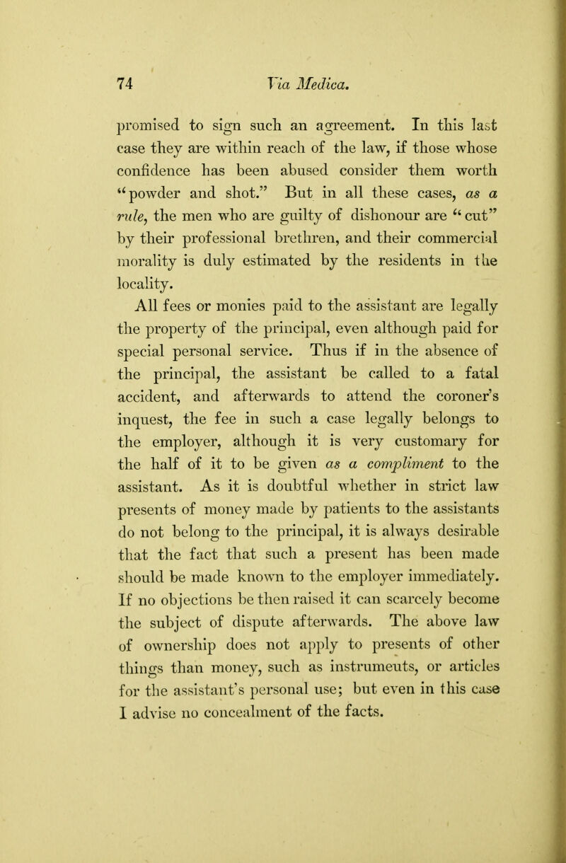 promised to sign sucli an agreement. In tliis last case they are within reach of the law, if those whose confidence has been abused consider them worth powder and shot.'' But in all these cases, as a rule, the men who are guilty of dishonour are cut by their professional brethren, and their commercial morality is duly estimated by the residents in the locality. All fees or monies paid to the assistant are legally the property of the principal, even although paid for special personal service. Thus if in the absence of the principal, the assistant be called to a fatal accident, and afterwards to attend the coroner's inquest, the fee in such a case legally belongs to the employer, although it is very customary for the half of it to be given as a compliment to the assistant. As it is doubtful whether in strict law presents of money made by patients to the assistants do not belong to the principal, it is always desirable that the fact that such a present has been made should be made known to the employer immediately. If no objections be then raised it can scarcely become the subject of dispute afterwards. The above law of ownership does not apply to presents of other things than money, such as instruments, or articles for the assistant's personal use; but even in this case I advise no concealment of the facts.