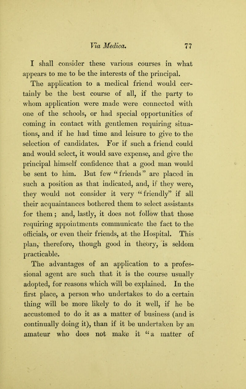 I shall consider these various courses in what appears to me to be the interests of the principal. The application to a medical friend would cer- tainly be the best course of all, if the party to whom application were made were connected with one of the schools, or had special opportunities of coming in contact with gentlemen requiring situa- tions, and if he had time and leisure to give to the selection of candidates. For if such a friend could and would select, it would save expense, and give the principal himself confidence that a good man would be sent to him. But few  friends are placed in such a position as that indicated, and, if they were, they would not consider it very friendly if all their acquaintances bothered them to select assistants for them; and, lastly, it does not follow that those requiring appointments communicate the fact to the officials, or even their friends, at the Hospital. This plan, therefore, though good in theory, is seldom practicable. The advantages of an application to a profes- sional agent are such that it is the course usually adopted, for reasons which will be explained. In the first place, a person who undertakes to do a certain thing will be more likely to do it well, if he be accustomed to do it as a matter of business (and is continually doing it), than if it be undertaken by an amateur who does not make it a matter of