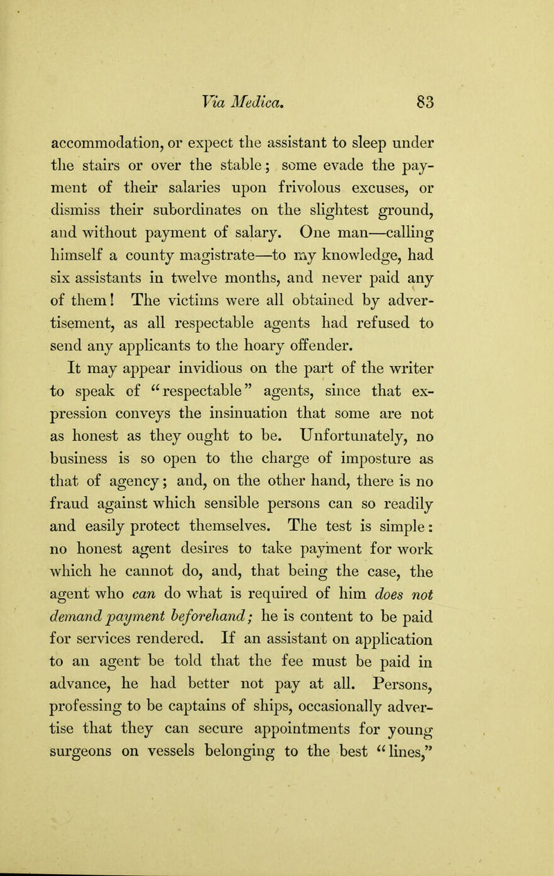 accommodation, or expect the assistant to sleep under tlie stairs or over the stable ; some evade the pay- ment of their salaries upon frivolous excuses, or dismiss their subordinates on the slightest ground, and without payment of salary. One man—calling himself a county magistrate—to my knowledge, had six assistants in twelve months, and never paid any of them! The victims were all obtained by adver- tisement, as all respectable agents had refused to send any applicants to the hoary offender. It may appear invidious on the part of the writer to speak of respectable agents, since that ex- pression conveys the insinuation that some are not as honest as they ought to be. Unfortunately, no business is so open to the charge of imposture as that of agency; and, on the other hand, there is no fraud against which sensible persons can so readily and easily protect themselves. The test is simple: no honest agent desires to take payinent for work which he cannot do, and, that being the case, the agent who can do what is required of him does not demand payment beforehand; he is content to be paid for services rendered. If an assistant on application to an agent be told that the fee must be paid in advance, he had better not pay at all. Persons, professing to be captains of ships, occasionally adver- tise that they can secure appointments for young surgeons on vessels belonging to the best lines,