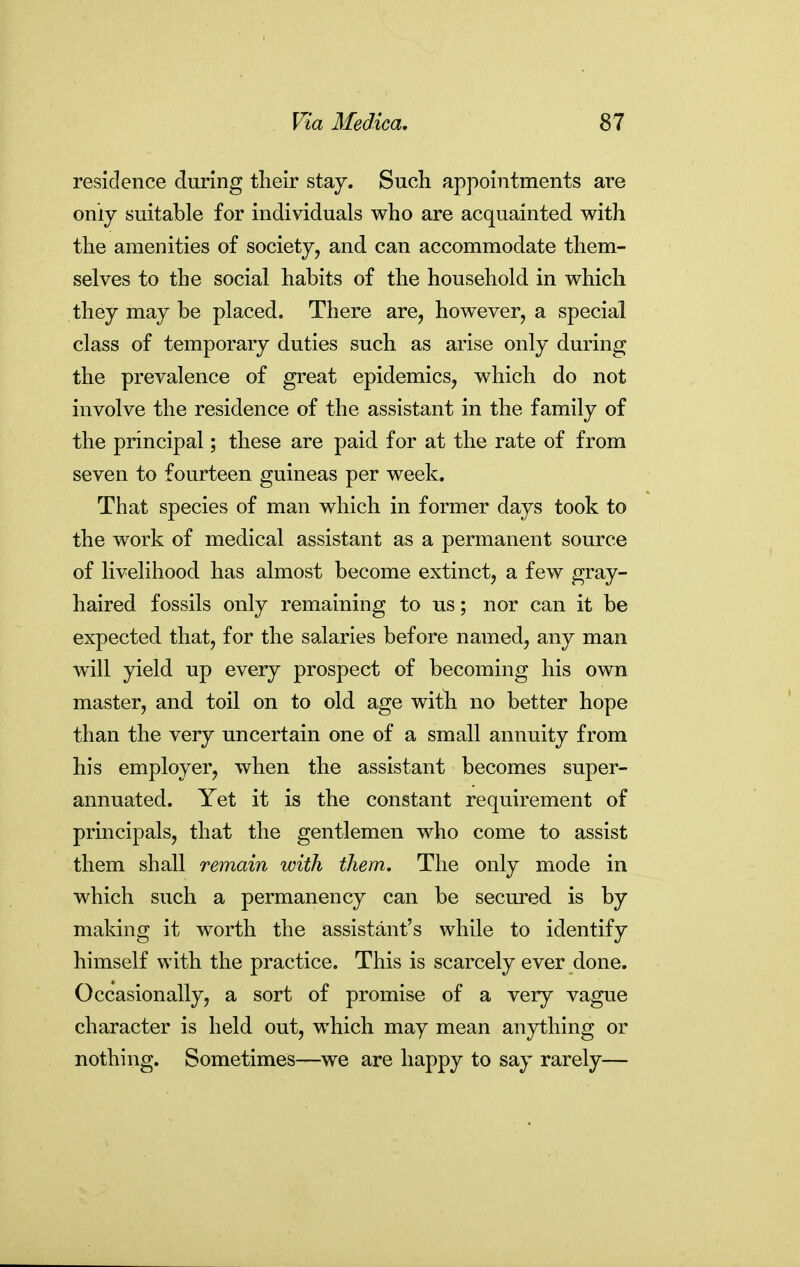 residence during their stay. Such appointments are onij suitable for individuals who are acquainted with the amenities of society, and can accommodate them- selves to the social habits of the household in which they may be placed. There are, however, a special class of temporary duties such as arise only during the prevalence of great epidemics, which do not involve the residence of the assistant in the family of the principal; these are paid for at the rate of from seven to fourteen guineas per week. That species of man which in former days took to the work of medical assistant as a permanent source of livelihood has almost become extinct, a few gray- haired fossils only remaining to us; nor can it be expected that, for the salaries before named, any man w^ill yield up every prospect of becoming his own master, and toil on to old age with no better hope than the very uncertain one of a small annuity from his employer, when the assistant becomes super- annuated. Yet it is the constant requirement of principals, that the gentlemen who come to assist them shall remain with them. The only mode in which such a permanency can be secured is by making it worth the assistant's while to identify himself with the practice. This is scarcely ever done. Occasionally, a sort of promise of a very vague character is held out, which may mean anything or nothing. Sometimes—we are happy to say rarely—