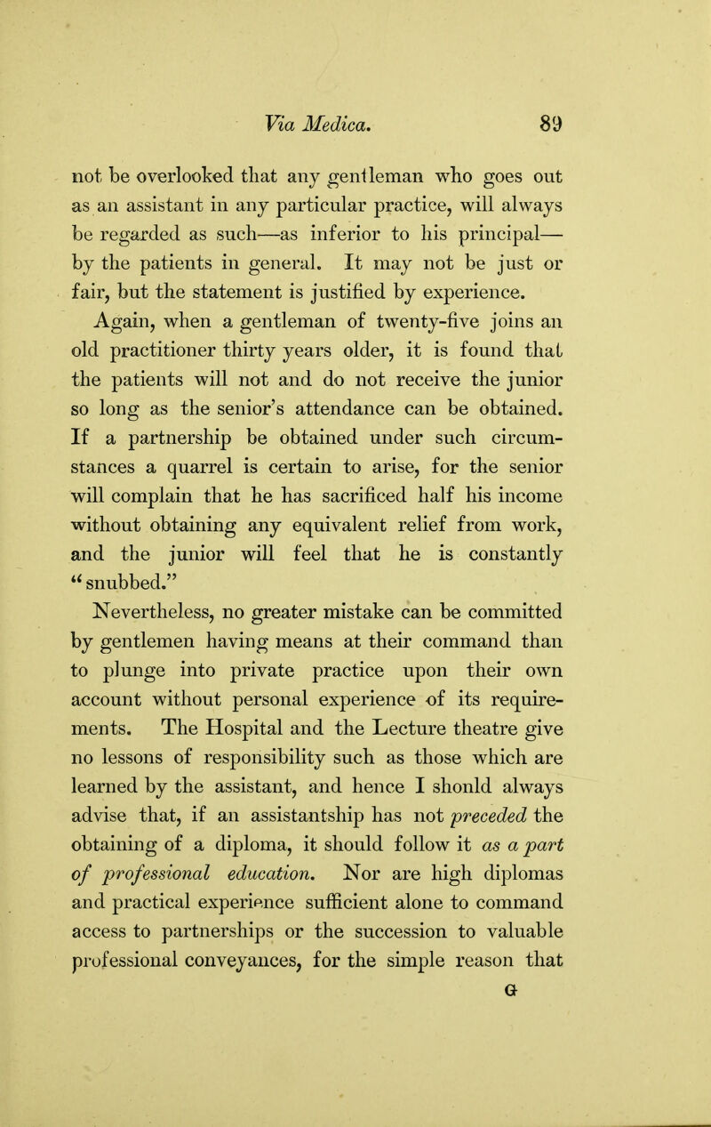 not be overlooked tliat any genileman who goes out as an assistant in any particular practice, will always be regarded as such—as inferior to his principal— by the patients in general. It may not be just or fair, but the statement is justified by experience. Again, when a gentleman of twenty-five joins an old practitioner thirty years older, it is found thai the patients will not and do not receive the junior so long as the senior's attendance can be obtained. If a partnership be obtained under such circum- stances a quarrel is certain to arise, for the senior will complain that he has sacrificed half his income without obtaining any equivalent relief from work, and the junior will feel that he is constantly snubbed. Nevertheless, no greater mistake can be committed by gentlemen having means at their command than to plunge into private practice upon their own account without personal experience of its require- ments. The Hospital and the Lecture theatre give no lessons of responsibility such as those which are learned by the assistant, and hence I should always advise that, if an assistantship has not preceded the obtaining of a diploma, it should follow it as a part of professional education. Nor are high diplomas and practical experience sufficient alone to command access to partnerships or the succession to valuable professional conveyances, for the simple reason that G