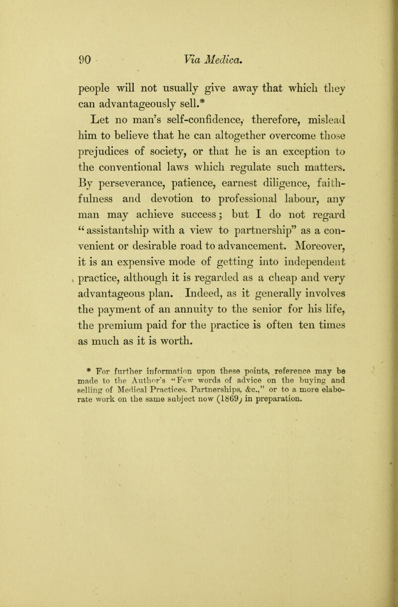 people will not usually give away that whicli they can advantageously sell.* Let no man's self-confidence^ therefore, mislead him to believe that he can altogether overcome those prejudices of society, or that he is an exception to the conventional laws which regulate such matters. By perseverance, patience, earnest diligence, faith- fulness and devotion to professional labour, any man may achieve success but I do not regard  assistantship with a view to partnership as a con- venient or desirable road to advancement. Moreover, it is an expensive mode of getting into independent practice, although it is regarded as a cheap and very advantageous plan. Indeed, as it generally involves the payment of an annuity to the senior for his life, the premium paid for the practice is often ten times as much as it is worth. * For further information upon these points, reference may be made to the Author's Few words of advice on the buying and sellincr of Merlioal Practices. Partnerships, &c., or to a more elabo- rate work on the same subject now (lb69; in preparation.