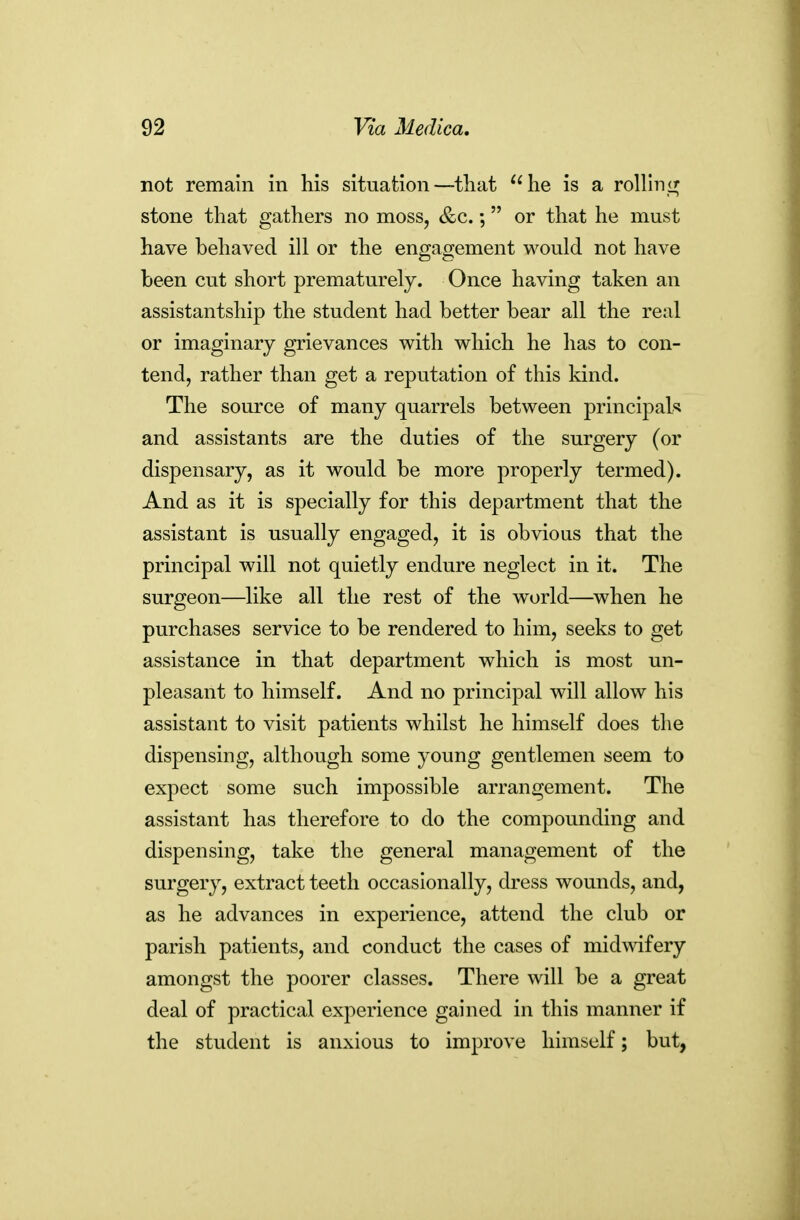 not remain in his situation—that he is a roUIni^ stone that gathers no moss, &c.; or that he must have behaved ill or the engagement would not have been cut short prematurely. Once having taken an assistantship the student had better bear all the real or imaginary grievances with which he has to con- tend, rather than get a reputation of this kind. The source of many quarrels between principals and assistants are the duties of the surgery (or dispensary, as it would be more properly termed). And as it is specially for this department that the assistant is usually engaged, it is obvious that the principal will not quietly endure neglect in it. The surgeon—like all the rest of the world—when he purchases service to be rendered to him, seeks to get assistance in that department which is most un- pleasant to himself. And no principal will allow his assistant to visit patients whilst he himself does the dispensing, although some young gentlemen seem to expect some such impossible arrangement. The assistant has therefore to do the compounding and dispensing, take the general management of the surgery, extract teeth occasionally, di-ess wounds, and, as he advances in experience, attend the club or parish patients, and conduct the cases of midwifery amongst the poorer classes. There will be a great deal of practical experience gained in this manner if the student is anxious to improve himself; but,