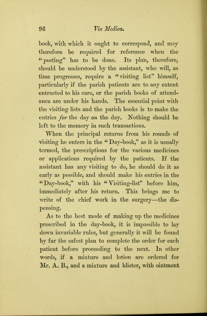 book, wltli wliicli it ought to correspond, and may therefore be required for reference when the posting has to be done. Its plan, therefore, should be understood by the assistant, who will, as time progresses, require a visiting list himself, particularly if the parish patients are to any extent entrusted to his care, or the parish books of attend- ance are under his hands. The essential point with the visiting lists and the parish books is to make the entries for the day on the day. Nothing should be left to the memory in such transactions. When the principal returns from his rounds of visiting he enters in the  Day-book, as it is usually termed, the prescriptions for the various medicines or applications required by the patients. If the assistant has any visiting to do, he should do it as early as possible, and should make his entries in the Day-book, with his Visiting-list before him, immediately after his return. This brings me to wite of the chief work in the surgery—the dis- pensing. As to the best mode of making up the medicines prescribed in the day-book, it is impossible to lay down invariable rules, but generally it mil be found by far the safest plan to complete the order for each patient before proceeding to the next. In other words, if a mixture and lotion are ordered for Mr. A. B., and a mixture and blister, with ointment