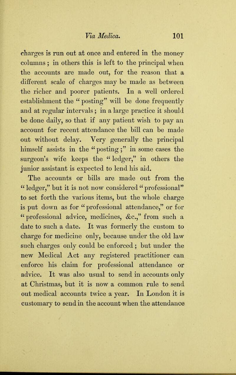 charges is run out at once and entered in the money columns ; in others this is left to the principal when the accounts are made out, for the reason that a different scale of charges may be made as between the richer and poorer patients. In a well ordered establishment the  posting will be done frequently and at regular intervals; in a large practice it should be done daily, so that if any patient wish to pay an account for recent attendance the bill can be made out without delay. Very generally the principal himself assists in the posting; in some cases the surgeon's wife keeps the  ledger, in others the junior assistant is expected to lend his aid. The accounts or bills are made out from the  ledger, but it is not now considered  professional to set forth the various items, but the whole charge is put down as for professional attendance, or for  professional advice, medicines, &c., from such a date to such a date. It was formerly the custom to charge for medicine only, because under the old law such charges only could be enforced; but under the new Medical Act any registered practitioner can enforce his claim for professional attendance or advice. It was also usual to send in accounts only at Christmas, but it is now a common rule to send out medical accounts twice a year. In London it is customary to send in the account when the attendance