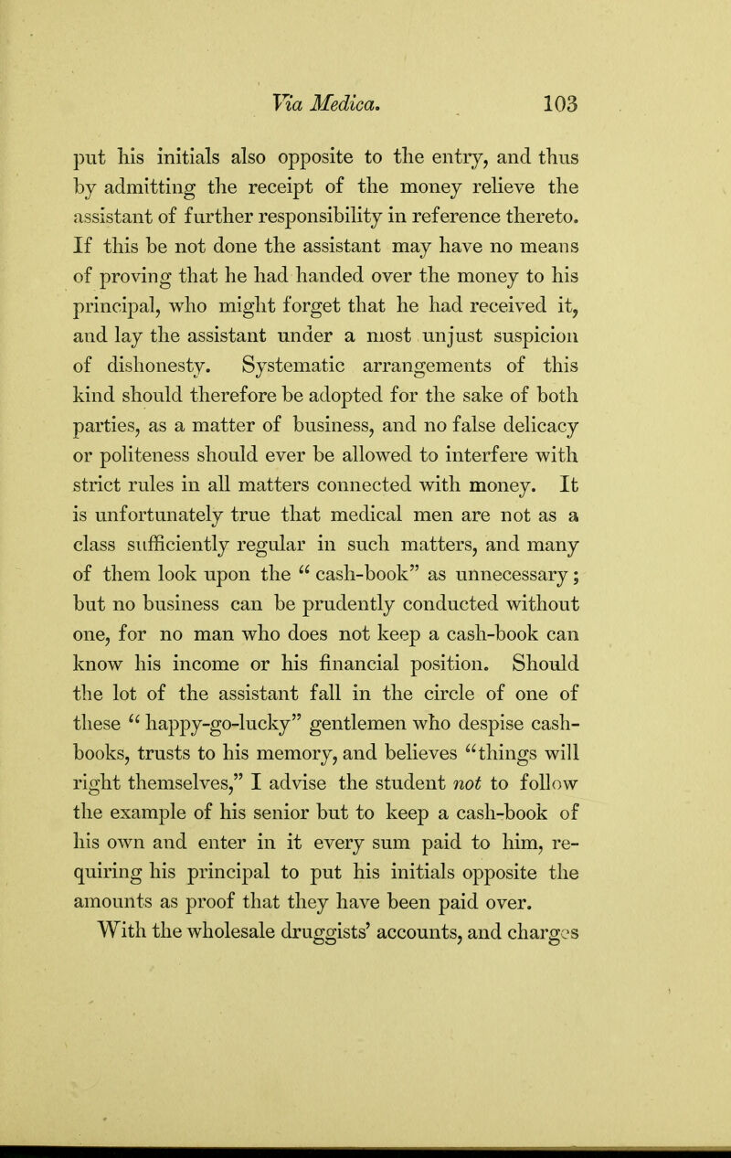 put his initials also opposite to the entry, and thus by admitting the receipt of the money relieve the assistant of further responsibility in reference thereto. If this be not done the assistant may have no means of proving that he had handed over the money to his principal, who might forget that he had received ity and lay the assistant under a most unjust suspicion of dishonesty. Systematic arrangements of this kind should therefore be adopted for the sake of both parties, as a matter of business, and no false delicacy or politeness should ever be allowed to interfere with strict rules in all matters connected with money. It is unfortunately true that medical men are not as a class sufficiently regular in such matters, and many of them look upon the  cash-book as unnecessary; but no business can be prudently conducted without one, for no man who does not keep a cash-book can know his income or his financial position. Should the lot of the assistant fall in the circle of one of these happy-go-lucky gentlemen who despise cash- books, trusts to his memory, and believes things will right themselves, I advise the student not to follow the example of his senior but to keep a cash-book of his own and enter in it every sum paid to him, re- quiring his principal to put his initials opposite the amounts as proof that they have been paid over. With the wholesale druggists' accounts, and charges