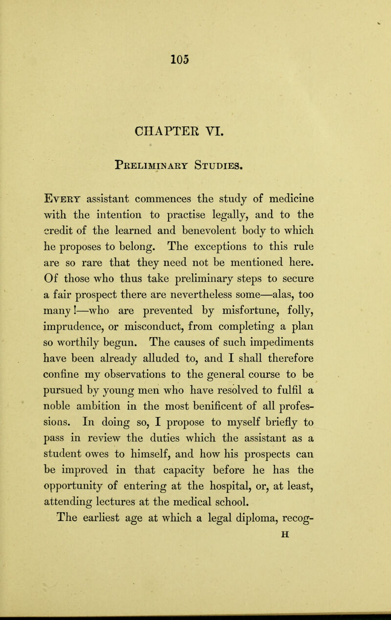 CHAPTER VI. Pkeliminary Studies. Every assistant commences the study of medicine with the intention to practise legally, and to the credit of the learned and benevolent body to which he proposes to belong. The exceptions to this rule are so rare that they need not be mentioned here. Of those who thus take preliminary steps to secure a fair prospect there are nevertheless some—alas, too many!—who are prevented by misfortune, folly, imprudence, or misconduct, from completing a plan so worthily begun. The causes of such impediments have been already alluded to, and I shall therefore confine my observations to the general course to be pursued by young men who have resolved to fulfil a noble ambition in the most benificent of all profes- sions. In doing so, I propose to myself briefly to pass in review the duties which the assistant as a student owes to himself, and how his prospects can be improved in that capacity before he has the opportunity of entering at the hospital, or, at least, attending lectures at the medical school. The earliest age at which a legal diploma, recog- H