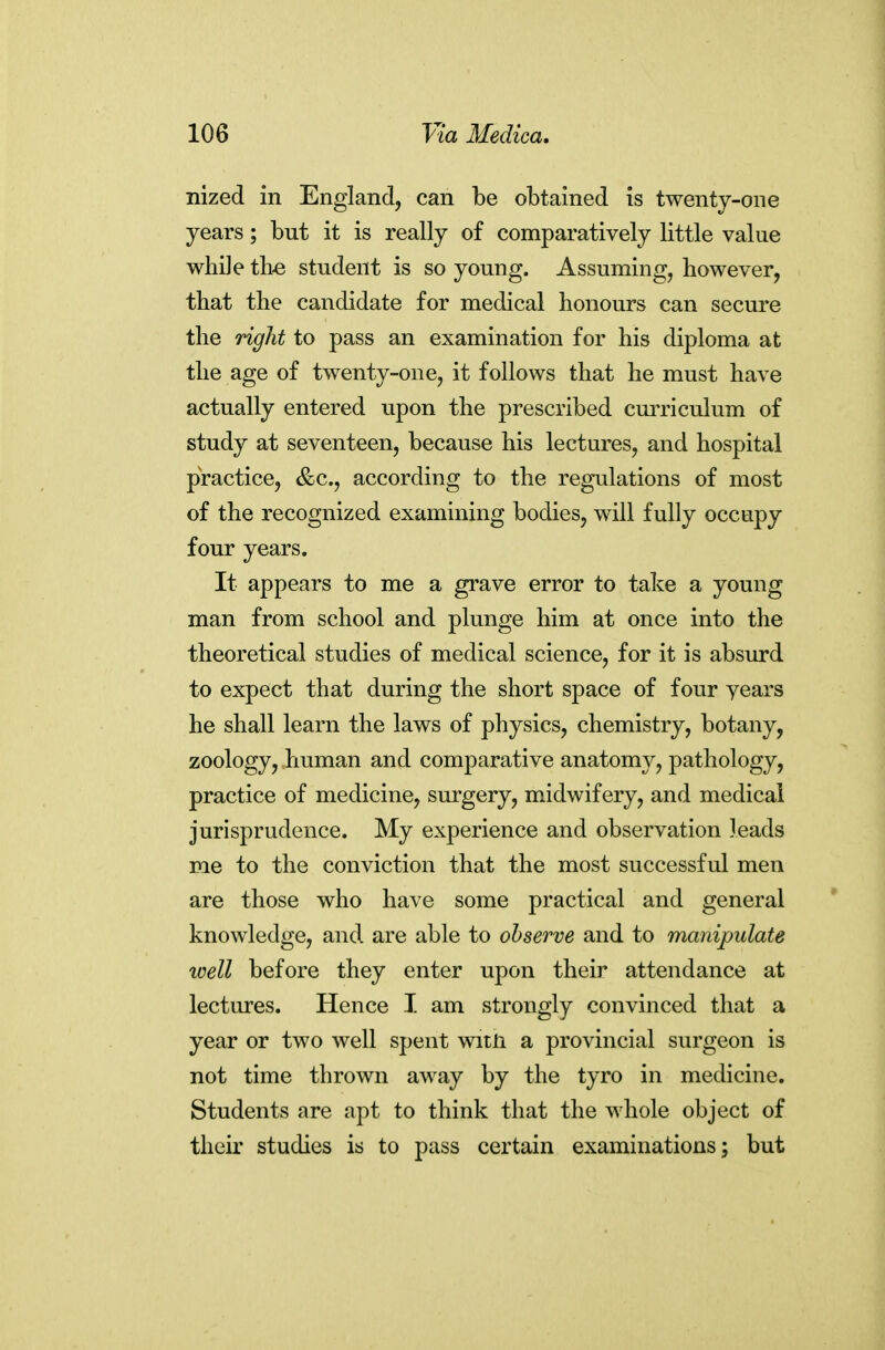 nized in England, can be obtained is twenty-one years; but it is really of comparatively little value while the. student is so young. Assuming, however, that the candidate for medical honours can secure the right to pass an examination for his diploma at the age of twenty-one, it follows that he must have actually entered upon the prescribed cmTiculum of study at seventeen, because his lectures, and hospital practice, &c., according to the regulations of most of the recognized examining bodies, will fully occupy four years. It appears to me a grave error to take a young man from school and plunge him at once into the theoretical studies of medical science, for it is absurd to expect that during the short space of four years he shall learn the laws of physics, chemistry, botany, zoology, human and comparative anatomy, pathology, practice of medicine, surgery, midwifery, and medical jurisprudence. My experience and observation leads me to the conviction that the most successful men are those who have some practical and general knowledge, and are able to observe and to manipulate well before they enter upon their attendance at lectures. Hence I am strongly convinced that a year or two well spent witn a provincial surgeon is not time thrown away by the tyro in medicine. Students are apt to think that the whole object of their studies is to pass certain examinations; but