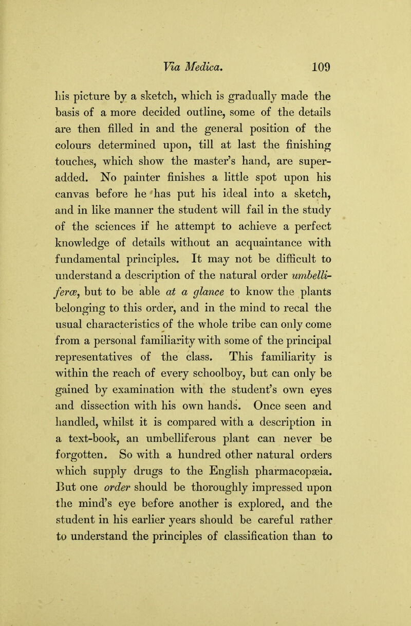 liis picture by a sketch, which is gradually made the basis of a more decided outline, some of the details are then filled in and the general position of the colours determined upon, till at last the finishing touches, which show the master's hand, are super- added. No painter finishes a little spot upon his canvas before he has put his ideal into a sketch, and in like manner the student will fail in the study of the sciences if he attempt to achieve a perfect knowledge of details without an acquaintance with fundamental principles. It may not be difficult to understand a description of the natural order umbelli- ferce^ but to be able at a glance to know the plants belonging to this order, and in the mind to recal the usual characteristics of the whole tribe can only come from a personal familiarity with some of the principal representatives of the class. This familiarity is within the reach of every schoolboy, but can only be gained by examination with the student's own eyes and dissection with his own hands. Once seen and handled, whilst it is compared with a description in a text-book, an umbelliferous plant can never be forgotten. So with a hundred other natural orders which supply drugs to the English pharmacopseia. But one order should be thoroughly impressed upon the mind's eye before another is explored, and the student in his earlier years should be careful rather to understand the principles of classification than to