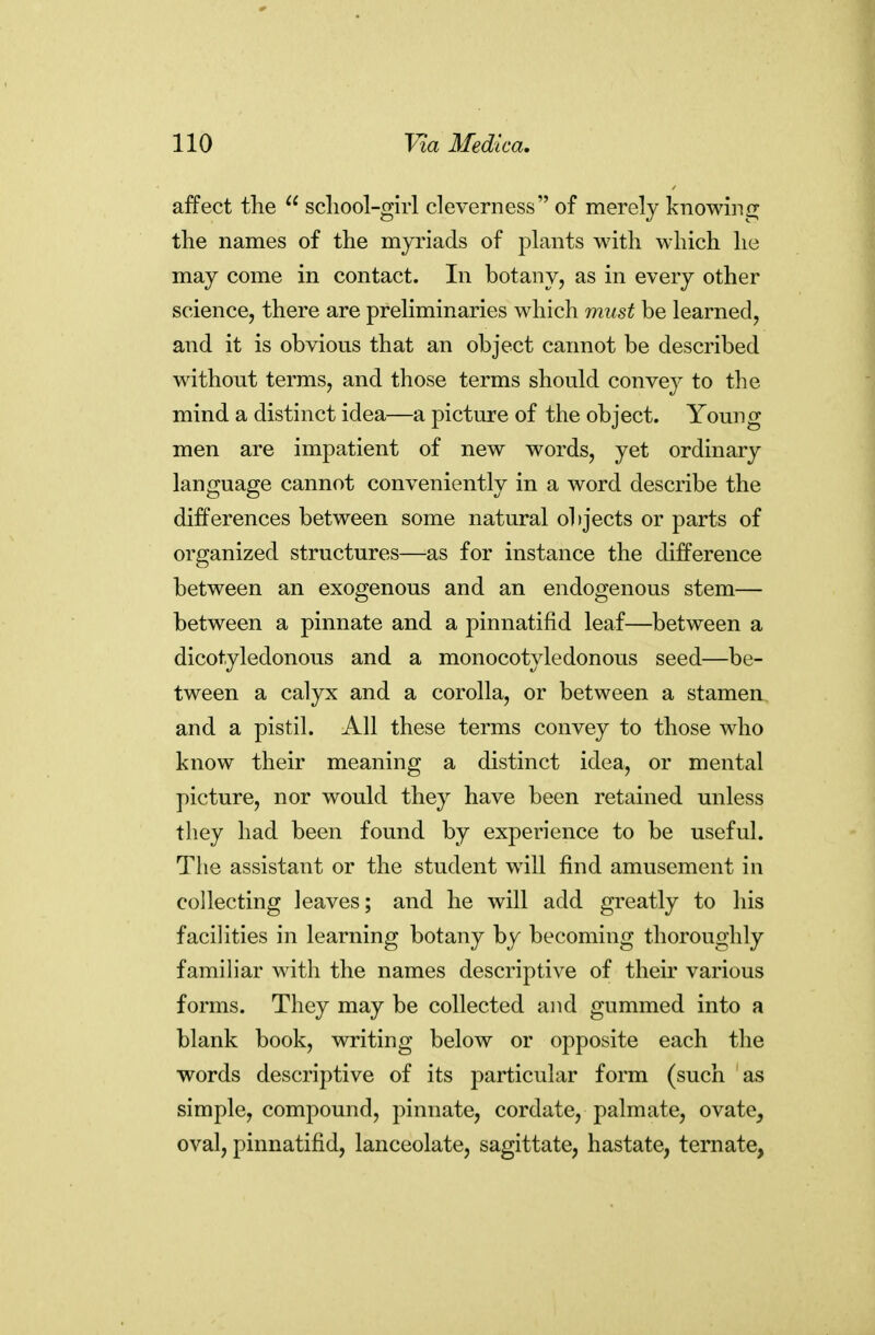 affect the  scliool-girl cleverness of merely knowinir the names of the myriads of plants with which he may come in contact. In botany, as in every other science, there are preliminaries which must be learned, and it is obvious that an object cannot be described without terms, and those terms should convey to the mind a distinct idea—a picture of the object. Young men are impatient of new words, yet ordinary language cannot conveniently in a word describe the differences between some natural olijects or parts of organized structures—as for instance the difference between an exogenous and an endogenous stem— between a pinnate and a pinnatifid leaf—between a dicotyledonous and a monocotyledonous seed—be- tween a calyx and a corolla, or between a stamen, and a pistil. All these terms convey to those who know their meaning a distinct idea, or mental picture, nor would they have been retained unless they had been found by experience to be useful. The assistant or the student will find amusement in collecting leaves; and he will add greatly to his facilities in learning botany by becoming thoroughly familiar with the names descriptive of their various forms. They may be collected and gummed into a blank book, writing below or opposite each the words descriptive of its particular form (such as simple, compound, pinnate, cordate, palmate, ovate, oval, pinnatifid, lanceolate, sagittate, hastate, ternate,