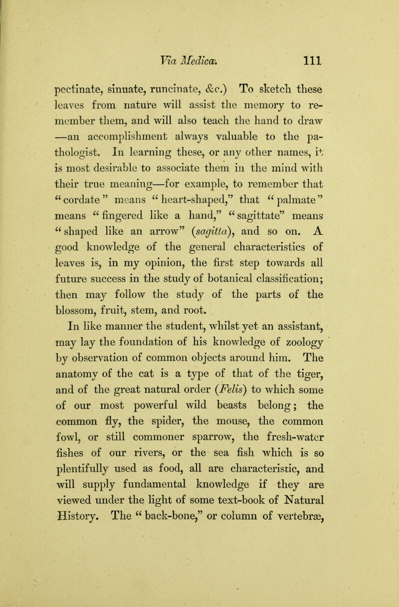 pectinate, sinuate, runcinate, &c.) To sketcli these leaves from nature will assist the memory to re- member them, and will also teach the hand to draw —an accomplishment always valuable to the pa- thologist. In learning these, or any other names, it is most desirable to associate them in the mind with their true meaning—for example, to remember that  cordate  means  heart-shaped, that  palmate  means  fingered like a hand,  sagittate means  shaped like an arrow (sagitia), and so on. A good knowledge of the general characteristics of leaves is, in my opinion, the first step towards all future success in the study of botanical classification; then may follow the study of the parts of the blossom, fruit, stem, and root. In like manner the student, whilst yet an assistant, may lay the foundation of his knowledge of zoology by observation of common objects around him. The anatomy of the cat is a type of that of the tiger, and of the great natural order (Felis) to which some of our most powerful wild beasts belong; the common fly, the spider, the mouse, the common fowl, or still commoner sparrow, the fresh-water fishes of our rivers, or the sea fish which is so plentifully used as food, all are characteristic, and will supply fundamental knowledge if they are viewed under the light of some text-book of Natural History. The  back-bone, or column of vertebrae,