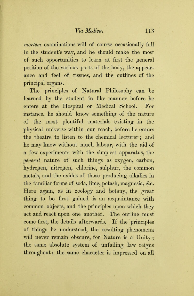 mortem examinations will of course occasionally fall in the student's way, and he should make the most of such opportunities to learn at first the general position of the various parts of the body, the appear- ance and feel of tissues, and the outlines of the principal organs. The principles of Natural Philosophy can be learned by the student in like manner before he enters at the Hospital or Medical School. For instance, he should know something of the nature of the most plentiful materials existing in the physical universe within our reach, before he enters the theatre to listen to the chemical lecturer; and he may know without much labour, with the aid of a few experiments with the simplest apparatus, the general nature of such things as oxygen, carbon, hydrogen, nitrogen, chlorine, sulphur, the common metals, and the oxides of those producing alkalies in the familiar forms of soda, lime, potash, magnesia, &c. Here again, as in zoology and botany, the great thing to be first gained is an acquaintance with common objects, and the principles upon which they act and react upon one another. The outline must come first, the details afterwards. If the principles of things be understood, the resulting phenomena will never remain obscure, for Nature is a Unity; the same absolute system of unfailing law reigns throughout; the same character is impressed on all