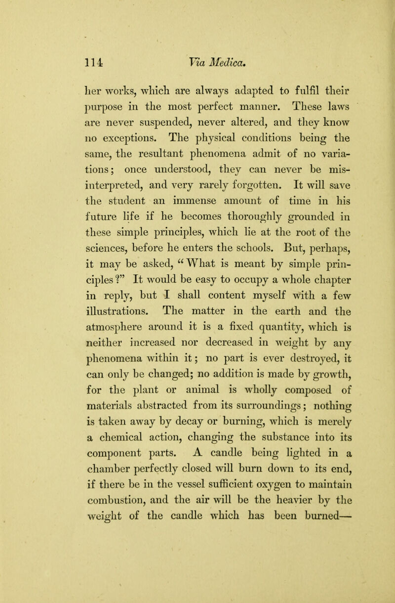 lier works, which are always adapted to fulfil their purpose in the most perfect manner. These laws are never suspended, never altered, and tliey know no exceptions. The physical conditions being the same, the resultant phenomena admit of no varia- tions; once understood, they can never be mis- interpreted, and very rarely forgotten. It will save the student an immense amount of time in his future life if he becomes thoroughly grounded in these simple principles, which lie at the root of the sciences, before he enters the schools. But, perhaps, it may be asked, What is meant by simple prin- ciples f It would be easy to occupy a whole chapter in reply, but I shall content myself with a few illustrations. The matter in the earth and the atmosphere around it is a fixed quantity, which is neither increased nor decreased in weight by any phenomena within it; no part is ever destroyed, it can only be changed; no addition is made by growth, for the plant or animal is wholly composed of materials abstracted from its surroundings; nothing is taken away by decay or burning, which is merely a chemical action, changing the substance into its component parts. A candle being lighted in a chamber perfectly closed will burn down to its end, if there be in the vessel sufficient oxygen to maintain combustion, and the air will be the heavier by the weight of the candle which has been burned—
