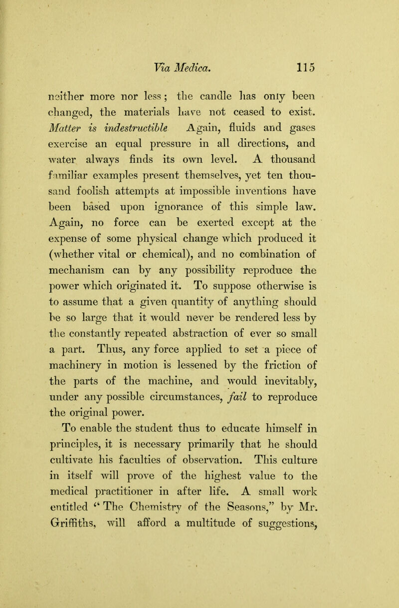 neither more nor less ; the candle has only been changed, the materials hav^e not ceased to exist. Matter is indestructible Again, fluids and gases exercise an equal pressure in all directions, and water always finds its own level. A thousand fnmiliar examples present themselves, yet ten thou- sand foolish attempts at impossible inventions have been based upon ignorance of this simple law. Again, no force can be exerted except at the expense of some physical change which produced it (whether vital or chemical), and no combination of mechanism can by any possibility reproduce the power which originated it. To suppose otherwise is to assume that a given quantity of anything should be so large that it would never be rendered less by the constantly repeated abstraction of ever so small a part. Thus, any force applied to set a piece of machinery in motion is lessened by the friction of the parts of the machine, and would inevitably, under any possible circumstances, fail to reproduce the original power. To enable the student thus to educate himself in principles, it is necessary primarily that he should cultivate his faculties of observation. This culture in itself will prove of the highest value to the medical practitioner in after life. A small work entitled The Chemistry of the Seasons, by Mr. Griffiths, will afford a multitude of suggestions,
