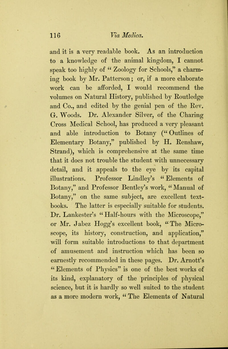 and it is a very readable book. As an introduction to a knowledge of the animal kingdom, I cannot speak too highly of  Zoology for Schools, a charm- ing book by Mr. Patterson; or, if a more elaborate work can be afforded, I would recommend the volumes on Natural History, published by Routledge and Co., and edited by the genial pen of the Rev. G. Woods. Dr. Alexander Silver, of the Charing Cross Medical School, has produced a very pleasant and able introduction to Botany ( Outlines of Elementary Botany, published by H. Renshaw, Strand), which is comprehensive at the same time that it does not trouble the student with unnecessary detail, and it appeals to the eye by its capital illustrations. Professor Lindley's  Elements of Botany, and Professor Bentley^s work,  Manual of Botany, on the same subject, are excellent text- books. The latter is especially suitable for students. Dr. Lankester's  Half-hours with the Microscope, or Mr. Jabez Hogg's excellent book, The Micro- scope, its history, construction, and application, will form suitable introductions to that department of amusement and instruction which has been so earnestly recommended in these pages. Dr. Arnott's  Elements of Physics is one of the best works of its kind, explanatory of the principles of physical science, but it is hardly so well suited to the student as a more modern work,  The Elements of Natural