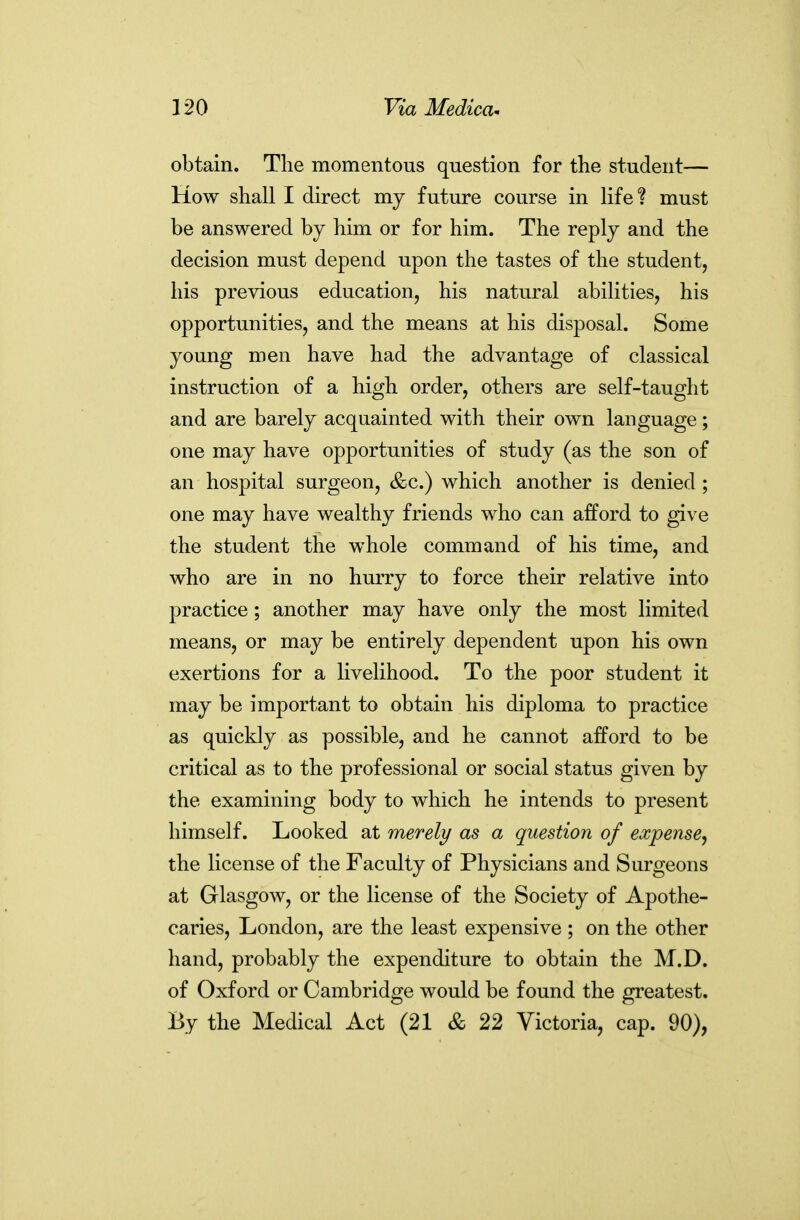 obtain. The momentous question for the student— How shall I direct my future course in life? must be answered by him or for him. The reply and the decision must depend upon the tastes of the student, his previous education, his natural abilities, his opportunities, and the means at his disposal. Some young men have had the advantage of classical instruction of a high order, others are self-taught and are barely acquainted with their own language; one may have opportunities of study (as the son of an hospital surgeon, &c.) which another is denied ; one may have wealthy friends who can afford to give the student the whole command of his time, and who are in no hurry to force their relative into practice; another may have only the most limited means, or may be entirely dependent upon his own exertions for a livelihood. To the poor student it may be important to obtain his diploma to practice as quickly as possible, and he cannot afford to be critical as to the professional or social status given by the examining body to which he intends to present himself. Looked at merely as a question of expense^ the license of the Faculty of Physicians and Surgeons at Glasgow, or the license of the Society of Apothe- caries, London, are the least expensive ; on the other hand, probably the expenditure to obtain the M.D. of Oxford or Cambridge would be found the greatest. By the Medical Act (21 & 22 Victoria, cap. 90),