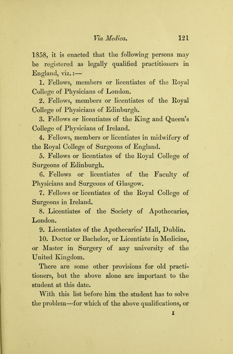 1858, it is enacted that the following persons may be registered as legally qualified practitioners in England, viz.:— 1. Fellows, members or licentiates of the Royal College of Physicians of London. 2. Fellows, members or licentiates of the Koyal College of Physicians of Edinburgh. 3. Fellows or licentiates of the King and Queen's College of Physicians of Ireland. 4. Fellows, members or licentiates in midwifery of the Royal College of Surgeons of England. 5. Fellows or licentiates of the Eoyal College of Surgeons of Edinburgh. 6. Fellows or hcentiates of the Faculty of Physicians and Surgeons of Glasgow. 7. Fellows or licentiates of the Royal College of Surgeons in Ireland. 8. Licentiates of the Society of Apothecaries, London. 9. Licentiates of the Apothecaries' Hall, Dublin. 10. Doctor or Bachelor, or Licentiate in Medicine, or Master in Surgery of any university of the United Kingdom. There are some other provisions for old practi- tioners, but the above alone are important to the student at this date. With this hst before him the student has to solve the problem—for which of the above qualifications, or I