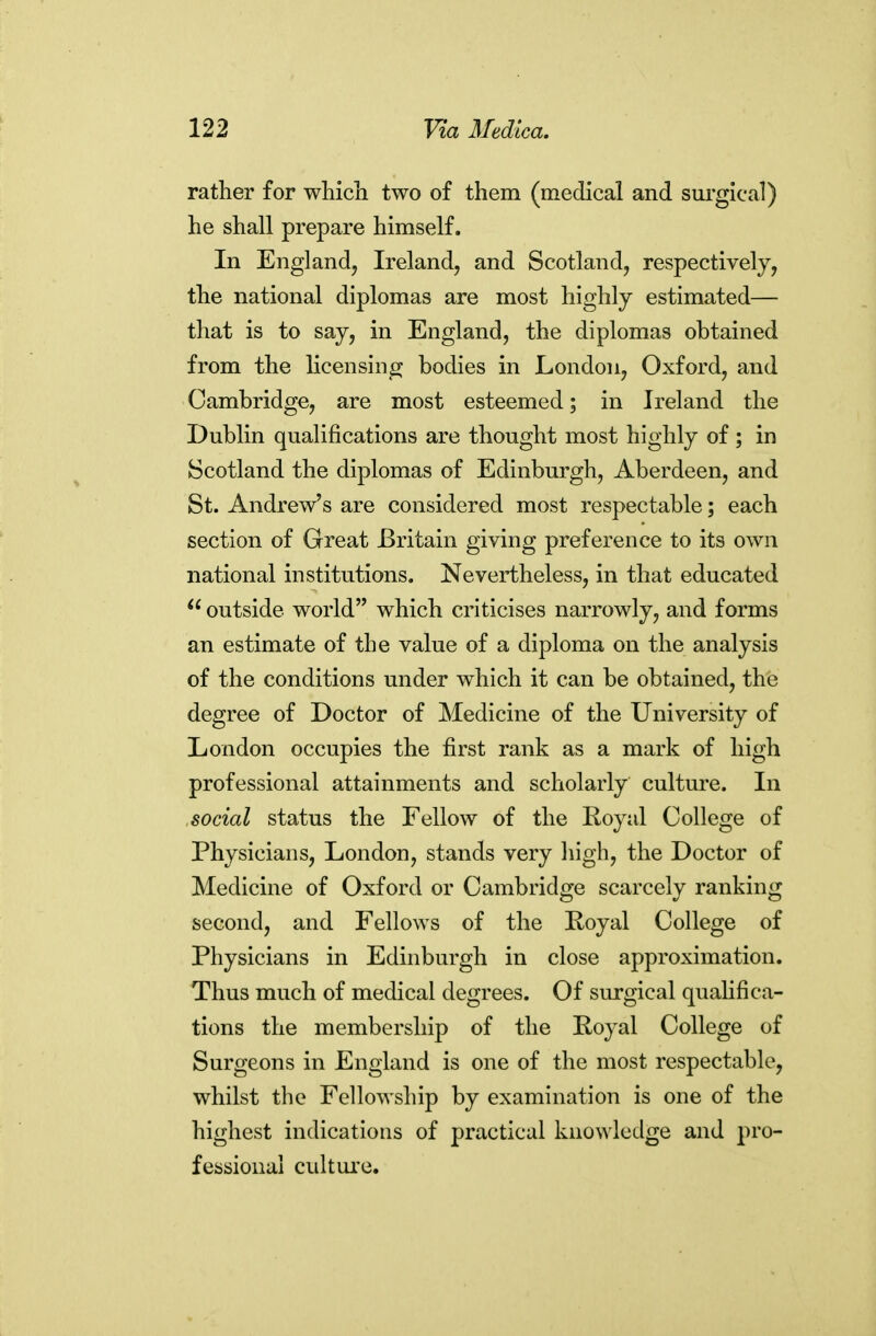 rather for wliich two of them (medical and surgical) he shall prepare himself. In England, Ireland, and Scotland, respectively, the national diplomas are most highly estimated— that is to say, in England, the diplomas obtained from the hcensing bodies in London, Oxford, and Cambridge, are most esteemed; in Ireland the Dublin qualifications are thought most highly of ; in Scotland the diplomas of Edinburgh, Aberdeen, and St. Andrew's are considered most respectable; each section of Great Britain giving preference to its own national institutions. Nevertheless, in that educated outside world which criticises narrowly, and forms an estimate of the value of a diploma on the analysis of the conditions under which it can be obtained, the degree of Doctor of Medicine of the University of London occupies the first rank as a mark of high professional attainments and scholarly culture. In social status the Fellow of the Royal College of Physicians, London, stands very high, the Doctor of Medicine of Oxford or Cambridge scarcely ranking second, and Fellows of the Koyal College of Physicians in Edinburgh in close approximation. Thus much of medical degrees. Of surgical quahfica- tions the membership of the Royal College of Surgeons in England is one of the most respectable, whilst the Fellowship by examination is one of the highest indications of practical knowledge and pro- fessional culture.