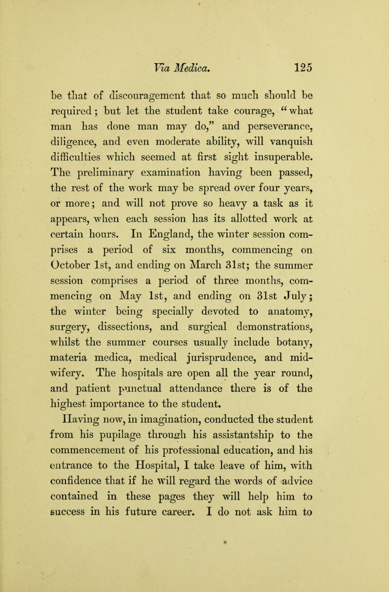 be that of discouragement that so much should be required; but let the student take courage,  what man has done man may do, and perseverance, dihgence, and even moderate ability, will vanquish difficulties which seemed at first sight insuperable. The preliminary examination having been passed, the rest of the work may be spread over four years, or more; and will not prove so heavy a task as it appears, when each session has its allotted work at certain hours. In England, the winter session com- prises a period of six months, commencing on October 1st, and ending on March 31st; the summer session comprises a period of three months, com- mencing on May 1st, and ending on 31st July; the winter being specially devoted to anatomy, surgery, dissections, and surgical demonstrations, whilst the summer courses usually include botany, materia medica, medical jurisprudence, and mid- wifery. The hospitals are open all the year round, and patient punctual attendance there is of the highest importance to the student. Having now, in imagination, conducted the student from his pupilage through his assistantship to the commencement of his professional education, and his entrance to the Hospital, I take leave of him, with confidence that if he will regard the words of advice contained in these pages they will help him to success 'm. his future career. I do not ask him to