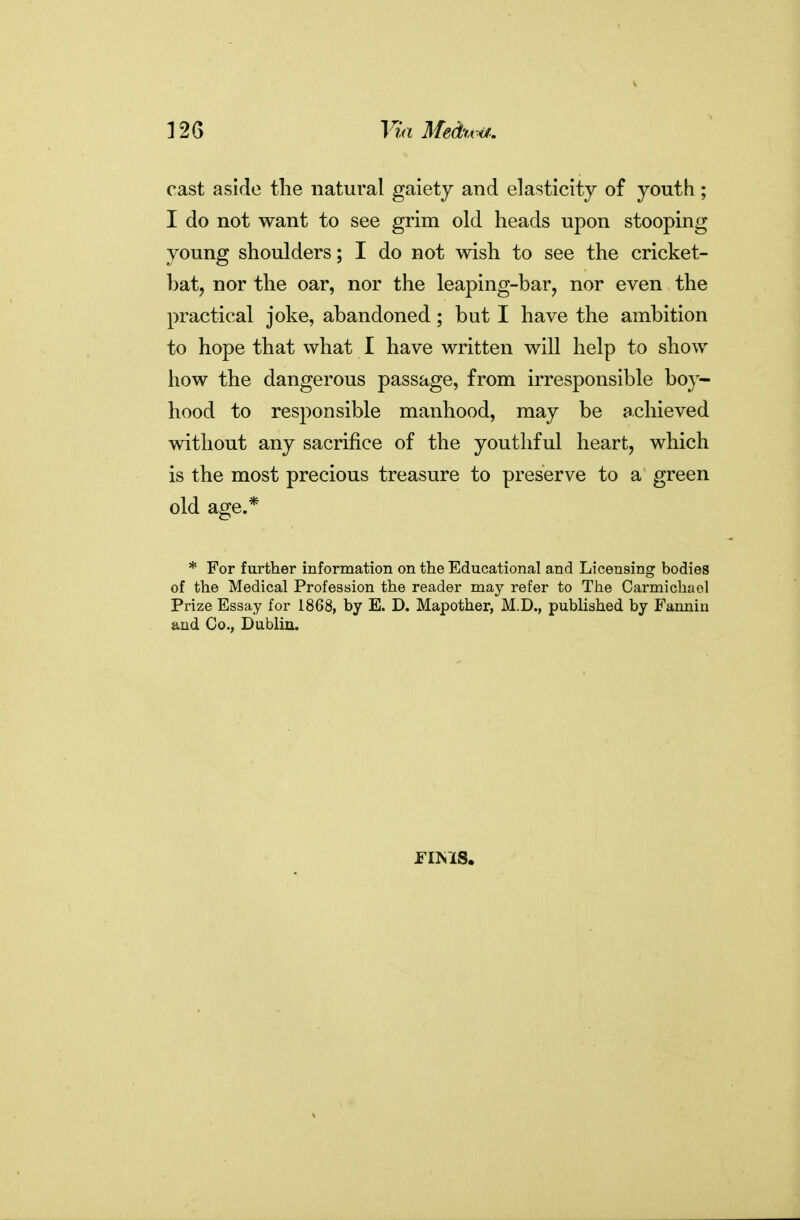 Via Medtvijf: cast aside tlie natural gaiety and elasticity of youth; I do not want to see grim old heads upon stooping young shoulders; I do not wish to see the cricket- bat, nor the oar, nor the leaping-bar, nor even the practical joke, abandoned; but I have the ambition to hope that what I have written will help to show how the dangerous passage, from irresponsible boy- hood to responsible manhood, may be achieved without any sacrifice of the youthful heart, which is the most precious treasure to preserve to a green old age.* * For further information on the Educational and Licensing bodies of the Medical Profession the reader may refer to The Oarmichaol Prize Essay for 1868, by E. D. Mapother, M.D., published by Fannin and Co., Dublin.