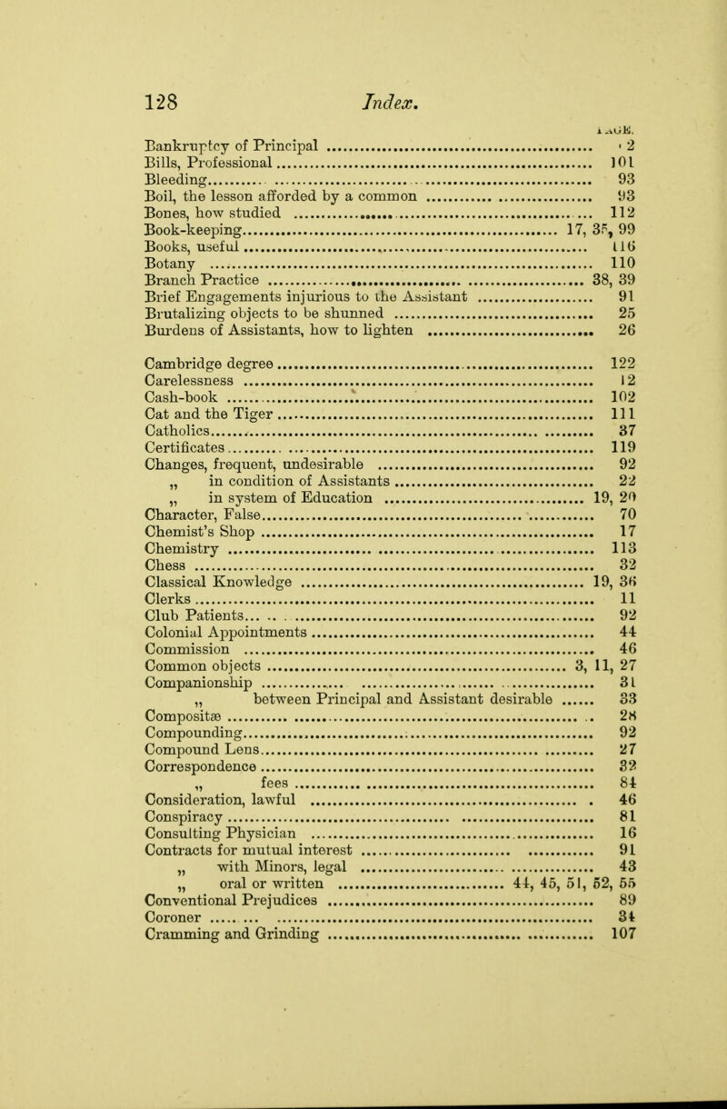 Bankruptcy of Principal ' 2 Bills, Professional ]0l Bleeding . 93 Boil, the lesson afforded by a common 93 Bones, how studied 112 Book-keeping 17, 3.% 99 Books, useful , , lit) Botany 110 Branch Practice 38, 39 Brief Engagements injurious to the Assistant 91 Brutalizing objects to be shunned 25 Bm-dens of Assistants, how to lighten 26 Cambridge degree 122 Carelessness 12 Cash-book 102 Cat and the Tiger Ill Catholics 37 Certificates 119 Changes, frequent, undesirable 92 „ in condition of Assistants 22 „ in system of Education 19, 20 Character, False 70 Chemist's Shop 17 Chemistry 113 Chess 32 Classical Knowledge 19, 3H Clerks 11 Club Patients 92 Colonial Appointments 44 Commission 46 Common objects 3, 11, 27 Companionship , 31 „ between Principal and Assistant desirable 33 Compositae .. 2« Compounding 92 Compound Lens 27 Correspondence 32 „ fees 84 Consideration, lawful 46 Conspiracy 81 Consulting Physician 16 Contracts for mutual interest 91 „ with Minors, legal 43 „ oral or written 44, 45, 51, 62, 55 Conventional Prejudices 89 Coroner 34 Cramming and Grinding 107