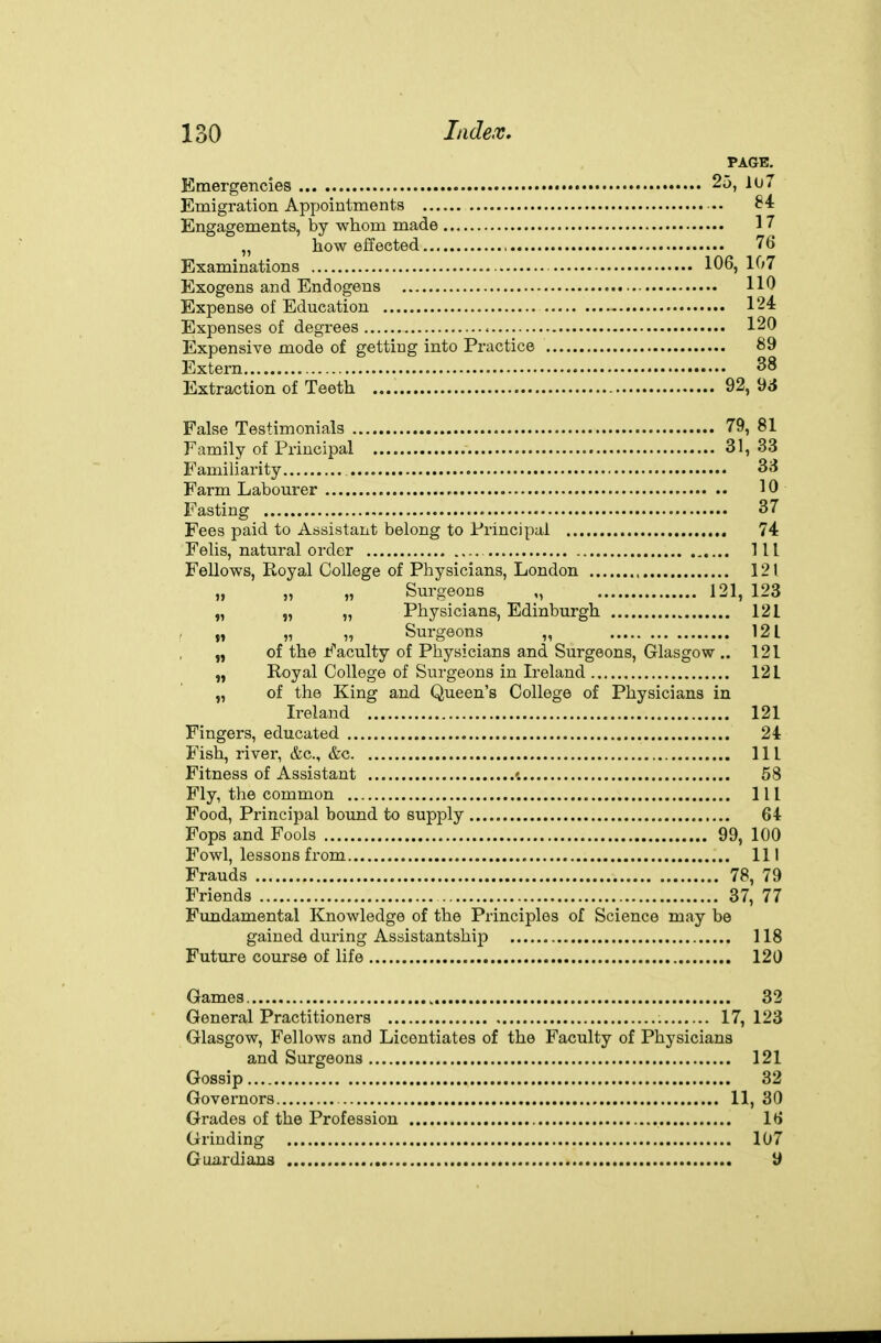 PAGE, Emergencies • • 25, lu7 Emigration Appointments ■.. Engagements, by whom made 17 „ how effected 76 Examinations 106, 107 Exogens and Endogens 110 Expense of Education 124 Expenses of degrees 120 Expensive mode of getting into Practice 89 Extern 38 Extraction of Teeth 92, 98 False Testimonials 79, 81 Family of Principal 31, 33 Familiarity 33 Farm Labourer 10 Fasting 37 Fees paid to Assistant belong to Principal 74 Felis, natural order Ill Fellows, Royal College of Physicians, London 121 „ „ „ Surgeons „ 121, 123 „ „ „ Physicians, Edinburgh 121 » „ „ Surgeons „ 121 „ of the 1^'acuity of Physicians and Surgeons, Glasgow .. 121 „ Royal College of Surgeons in Ireland 121 „ of the King and Queen's College of Physicians in Ireland 121 Fingers, educated 24 Fish, river, &c., &c Ill Fitness of Assistant '. 58 Fly, the common Ill Food, Principal bound to supply 64 Fops and Fools 99, 100 Fowl, lessons from Ill Frauds 78, 79 Friends 37, 77 Fundamental Knowledge of the Principles of Science may be gained during Assistantship 118 Future course of life 120 Games 32 General Practitioners 17, 123 Glasgow, Fellows and Licentiates of the Faculty of Physicians and Surgeons 121 Gossip 32 Governors 11, 30 Grades of the Profession 16 Grinding 107 Guardians U