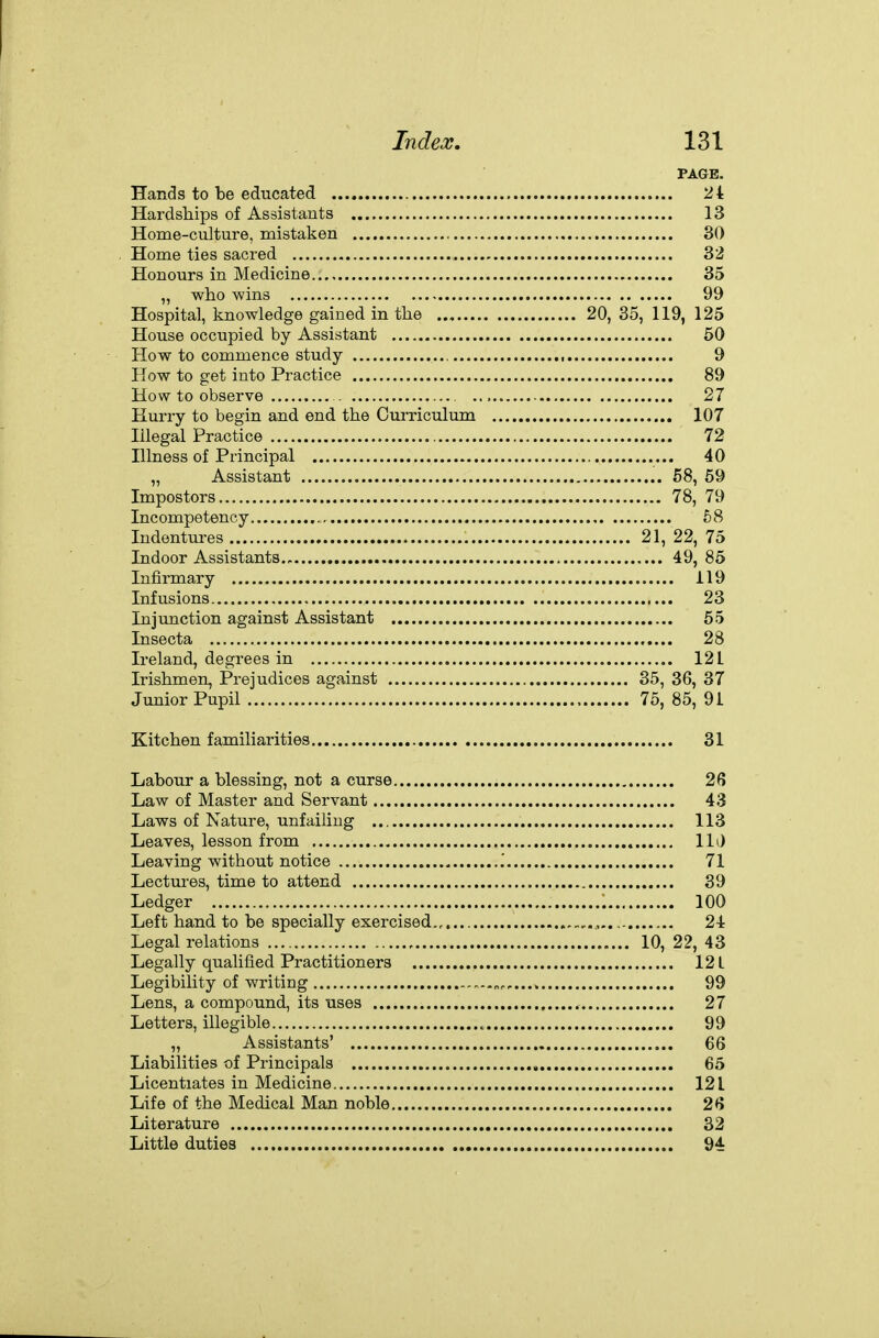 PAGE. Hands to be educated 24 Hardships of Assistants 13 Home-culture, mistaken 30 Home ties sacred 32 Honours in Medicine 35 „ who -wins 99 Hospital, knowledge gained in the 20, 35, 119, 125 House occupied by Assistant 50 How to commence study , 9 How to get into Practice 89 How to observe . 27 Hurry to begin and end the Curriculum 107 Illegal Practice 72 Blness of Principal 40 „ Assistant 58, 59 Impostors 78, 79 Incompetency 58 Indentures 21, 22, 75 Indoor Assistants., 49, 85 Infirmary 119 Infusions 23 Injtmction against Assistant 55 Insecta 28 Ireland, degrees in 121 Irishmen, Prejudices against 35, 36, 37 Junior Pupil 75, 85, 9 i Kitchen familiarities 31 Labour a blessing, not a curse 26 Law of Master and Servant 43 Laws of Nature, unfailing 113 Leaves, lesson from lli) Leaving without notice '. 71 Lectures, time to attend 39 Ledger '. 100 Left hand to be specially exercised 24 Legal relations 10, 22, 43 Legally qualified Practitioners 12L Legibility of writing 99 Lens, a compound, its uses 27 Letters, illegible 99 „ Assistants' 66 Liabilities of Principals , 65 Licentiates in Medicine 12 L Life of the Medical Man noble 26 Literature 32 Little duties 94