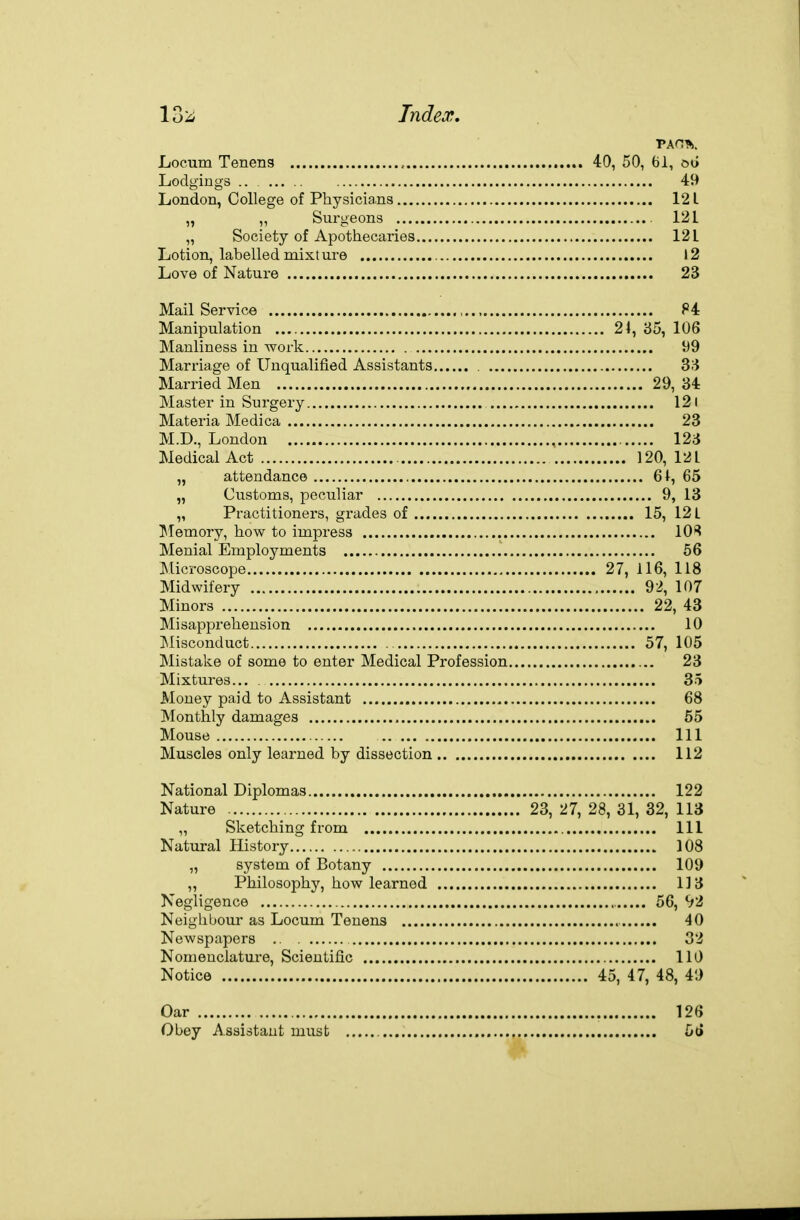 Locum Tenens 40, 50, 6i, oo Lodgings .. ... 49 London, College of Physicia.ns 121 „ „ Surgeons 121 „ Society of Apothecaries 121 Lotion, labelled mixture 12 Love of Nature 23 Mail Service 84 Manipulation 24, 35, 106 Manliness in work 99 Marriage of Unqualified Assistants 3;^ Married Men 29, 34 Master in Surgery 121 Materia Medica 23 M.D., London 123 Medical Act 120, 121 „ attendance 61, 65 „ Customs, peculiar 9, 13 „ Practitioners, grades of 15, 12 L ^lemory, how to impress 10*^ Menial Employments 56 Microscope 27, 116, 118 Midwifery 92, 107 Minors 22, 43 Misapprehension 10 ]Misconduct . 57, 105 Mistake of some to enter Medical Profession 23 Mixtures... 35 Money paid to Assistant 68 Monthly damages 55 Mouse Ill Muscles only learned by dissection 112 National Diplomas 122 Nature 23, 27, 28, 31, 32, 113 „ Sketching from Ill Natural History 108 „ system of Botany 109 „ Philosophy, how learned 113 Negligence 56, 92 Neighbour as Locum Tenens 40 Newspapers 32 Nomenclature, Scientific 110 Notice 45, 47, 48, 49 Oar 126 Obey Assistant must 5t»