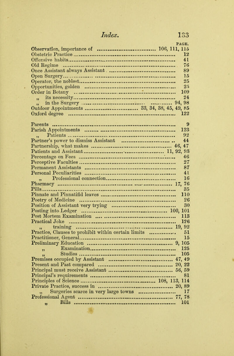 PAGE, Observation, importance of 106, 111, 115 Obstetric Practice 12 Offensive habits 41 Old Regime 76 Once Assistant always Assistant. 89 Open Surgery 15 Operator, the noblest 25 Opportunities, golden 25 Order in Botany , : 109 „ its necessity 24 „ in the Surgery 94, 98 Outdoor Appointments 33, 34, 38, 45, 49, 85 Oxford degree 122 Parents 9 Parish Appointments 123 „ Patients 92 Partner's power to dismiss Assistant 44 Partnership, what makes 46, 47 Patients and Assistant - 11, 92, 93 Percentage on Fees ' 46 Perceptive Faculties 27 Permanent Assistants 87 Personal Peculiarities 41 „ Professional connection 16 Pharmacy 17, 76 Pills 35 Pinnate and Pinnatifid leaves 110 Poetry of Medicine 26 Position of Assistant very trying 30 Posting into Ledger 100, 101 Post Mortem Examination 113 Practical Joke 126 „ training , 19, 92 Practice, Clauses to prohibit within certain limits 51 Practitioner, Oeneral 15 Preliminary Education 9, 105 „ Examination 125 „ Studies 105 Premises occupied by Assistant 47, 49 Present and Past compared 20, 22 Principal must receive Assistant 56, 59 Principal's requirements 81 Principles of Science 108, 113, 114 Private Practice, success in , 20, 89 „ Surgeries scarce in very large towns 17 Professional Agent 77, 78 „ BiUs lOi