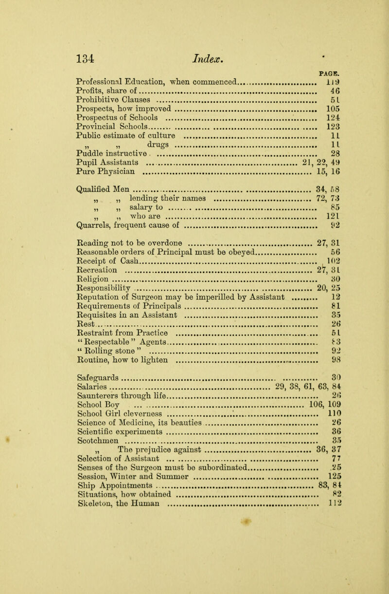 PAGE. Professional Education, wlien commenced iJ9 Profits, share of 46 Prohibitive Clauses 5 L Prospects, how improved 105 Prospectus of Schools 124 Provincial Schools 123 Public estimate of culture IL „ „ drugs 11 Puddle instructive . 28 Pupil Assistants 21, 22, 49 Pure Physician 15, 16 Qualified Men 34, 8 „ „ lending their names 72, 73 „ „ salary to 85 „ „ who are 121 Quarrels, frequent cause of 92 Reading not to be overdone 27, 31 Reasonable orders of Principal must be obeyed 56 Receipt of Cash 102 Recreation 2*7, 8 L Rehgion 30 Responsibility 20, 25 Reputation of Surgeon may be imperilled by Assistant ......... 12 Requirements of Principals 81 Requisites in an Assistant 35 Rest 26 Restraint from Practice 51  Respectable  Agents , ^3  Rolling stone  92 Routine, how to lighten 98 Safeguards 30 Salaries 29, 38, 61, 63, 84 Saunterers through life 2(> School Boy 106, 109 School Girl cleverness 110 Science of Medicine, its beauties 26 Scientific experiments 36 Scotchmen 35 „ The prejudice against 36, 37 Selection of Assistant 77 Senses of the Surgeon must bo subordinated .25 Session, Winter and Summer 125 Ship Appointments 83, 84 Situations, how obtained 82 Skeleton, the Human 112 «