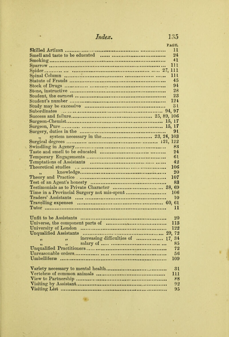 PAGK Skilled Artizan > , , 11 Smell and taste to be educated 24 Smoking 41 Sparrow Ill Spider 27, 111 Spinal Column Ill Statute of Frauds 45 Stock of Drugs , 94: Stone, instructive 28 Student, the earnest 23 Student's number 121 Study may be excessive 31 Subordinates 94, 97 Success and failure 25, 89, 106 Surgeon-Chemist 15, 17 Surgeon, Pure 15, 17 Surgery, duties in the 91 „ system necessary in the 23, 24-, 103 Surgical degrees 121, 122 Swindling in Agency , 83 Taste and smell to be educated 24 Temporary Engagements 61 Temptations of Assistants 42 Theoretical studies , 106 „ knowledge 20 Theory and Practice 107 Test of an Agent's honesty 83 Testimonials as to Private Character 38, 69 Time in a Provincial Surgery not mis-spent 106 Traders' Assistants 10 Travelling expenses 60, 61 Tutor 11 Unfit to be Assistants 20 Universe, the component parts of •. 113 University of London 122 Unqualified Assistants 29, 72 „ „ increasing difficulties of 17, 34 „ „ salary of ... 85 Unqualified Practitioners 72 Unreasonable orders 56 Umbelliferse 109 Variety necessary to mental health 31 Vertebrae of common animals Ill View to Partnership 88 Visiting by Assistant 92 Visiting List 95