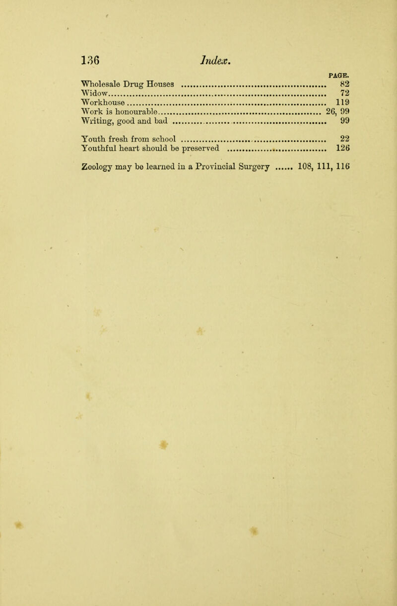 PAGE. Wholesale Drug Houses 82 Widow 72 Workhouse 119 Work is honourable 26, 09 Writing, good and bad 99 Youth fresh from school 22 Youthful heart should be preserved 126 Zoology may be learned iu a Provincial Surgery 108, 111, 116 1