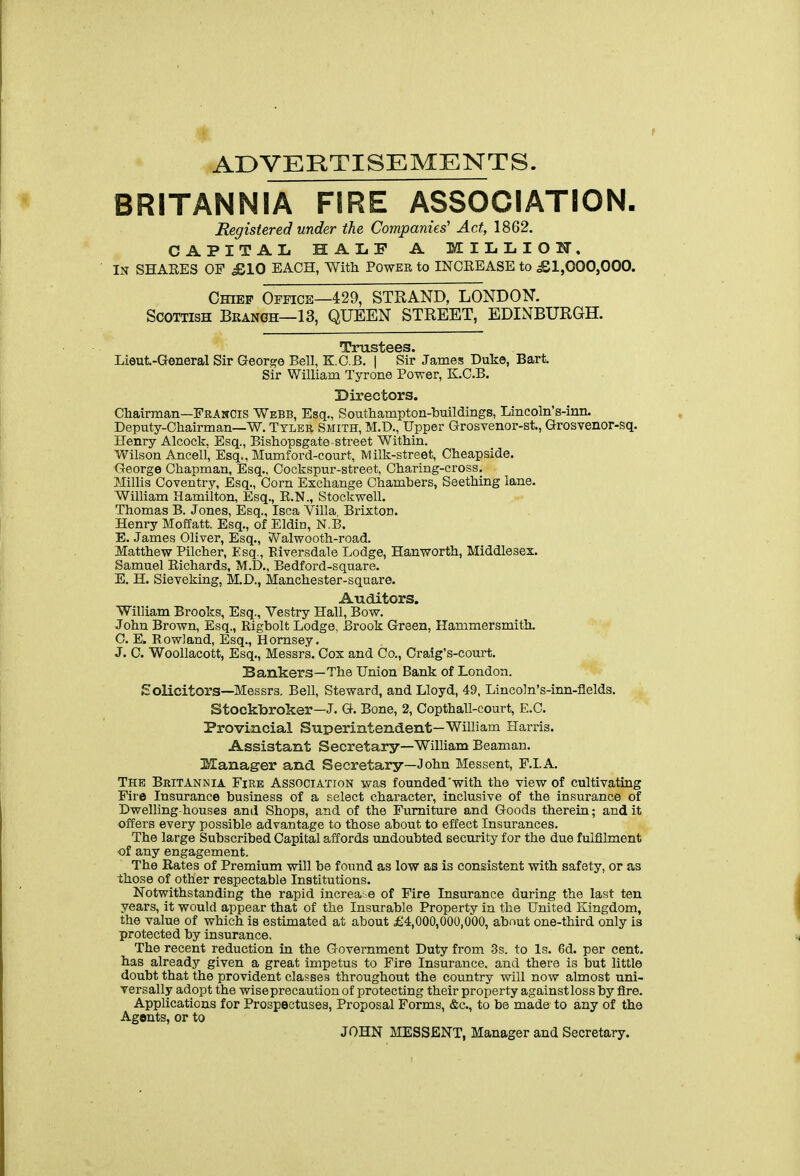 ADVERTISEMENTS. BRITANNIA FIRE ASSOCIATION. Registered under the Companies' Act, 1862. CAPITAL HALF A M I L L I O IT. In SHAEES of £,10 EACH, With Power to INCREASE to £1,000,000. Chief Office—429, STRAND, LONDON. Scottish Bkangh—13, QUEEN STREET, EDINBURGH. '!X?X*'ULSl) 6 6 S Lieut-General Sir George Bell, K.O.B. | Sir James Duke, Bart. Sir William Tyrone Power, K.C.B. Directors. Chairman—Francis Webb, Esq., Southampton-buildings, Lincoln's-inn. Deputy-Chairman—W. Tyler Smith, M.D., Upper Grosvenor-st., Grosvenor-sq. Henry Alcock. Esq., Bishopsgate street Within. Wilson Ancell, Esq., Mumford-court, Milk-street, Cheapside. George Chapman, Esq., Cockspur-street, Charing-cross. Millis Coventry, Esq., Corn Exchange Chambers, Seething lane. William Hamilton, Esq., R.N., Stockwell. Thomas B. Jones, Esq., Isca Villa, Brixton. Henry Moffatt. Esq., of Eldin, N.B. E, James Oliver, Esq., vValwooth-road. Matthew Pilcher, Esq., Biversdale Lodge, Hanworth, Middlesex. Samuel Eichards, M.D,, Bedford-square. E. H. Sieveking, M.D., Manchester-square. Auditors. William Brooks, Esq., Vestry Hall, Bow. John Brown, Esq., Rigbolt Lodge, Brook Green, Hammersmith. C. E. Rowland, Esq., Homsey. J. 0. Woollacott, Esq., Messrs. Cox and Co., Oraig's-court. Bankers—The Union Bank of London. Solicitors—Messrs. Bell, Steward, and Lloyd, 49, Lincoln's-inn-flelds. Stockbroker—J. G. Bone, 2, Oopthall-court, E.C. Provincial Superintendent-William Harris. Assistant Secretary—William Beaman. Manager and Secretary—John Messent, F.LA, The Britannia Fire Association was founded'with the view of cultivating Fire Insurance business of a select character, inclusive of the insurance of Dwelling-houses and Shops, and of the Furniture and Goods therein; and it offers every possible advantage to those about to effect Insurances. The large Subscribed Capital affords undoubted security for the due fulfilment of any engagement. The Eates of Premium vnll be found as low as is consistent with safety, or as those of other respectable Institutions, Notwithstanding the rapid increa; e of Fire Insurance during the last ten years, it would appear that of the Insurable Property in the United Kingdom, the value of which is estimated at about £4,000,000,000, about one-third only is protected by insurance. The recent reduction in the Government Duty from 3s. to Is. 6d. per cent, has already given a great impetus to Fire Insurance, and there is but little doubt that the provident classes throughout the country will now almost uni- versally adopt the wise precaution of protecting their property against loss by flre. Applications for Prospectuses, Proposal Forms, &c., to be made to any of the Agents, or to JOHN MESSENT, Manager and Secretary.