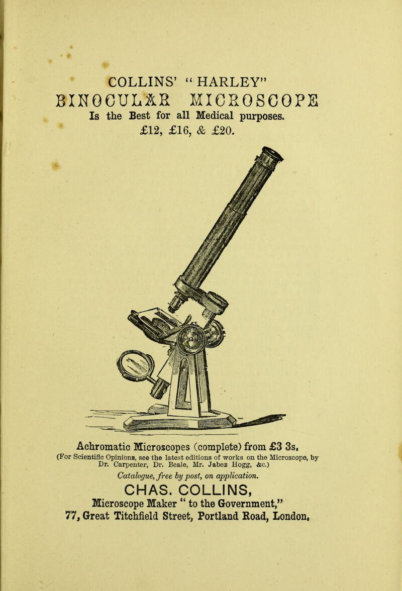 COLLINS' HARLEY BINOCUL&R MICROSCOPE Is the Best for all Medical purposes. £12, £16, & £20. Achromatic Microscopes (complete) from £3 3s, (For Scientific Opinions, see the latest editions of works on the Microscope, by Dr. Carpenter, Dr. Beale, Mr. Jabez Hogg, &c.) Catalogue, free by post, on application. CHAS. COLLINS, Microscope Maker *' to the Government, 77, Great Titchfield Street, Portland Road, London,