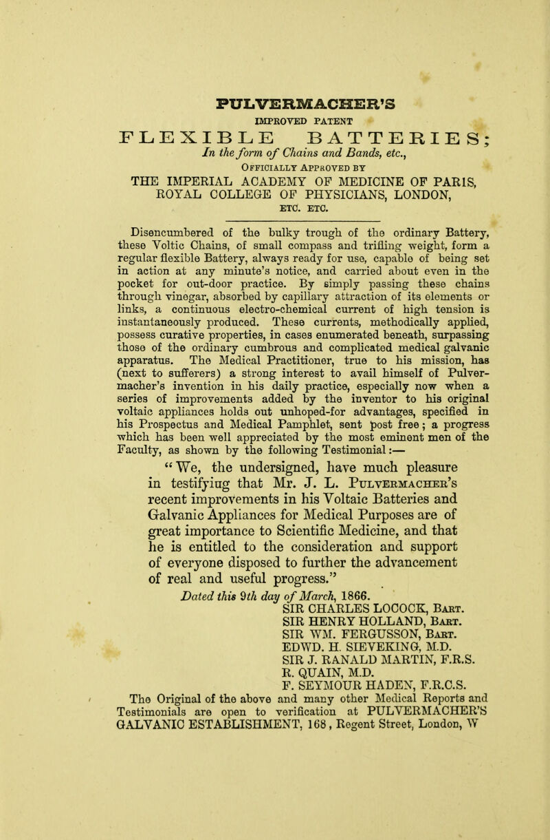 PUIiVERMACHER'S IMPROVED PATENT FLEXIBLE BATTERIES; In the form of Chains and Bands, etc., Officially Appkoved by THE IMPERIAL ACADEMY OP MEDICINE OF PARIS, ROYAL COLLEGE OF PHYSICIANS, LONDON, ETC. ETC. Disencumbered of the bulky trough of the ordinary Battery, these Voltic Chains, of small compass and trifling -weight, form a regular flexible Battery, always ready for use, capable of being set in action at any minute's notice, and carried about even in the pocket for out-door practice. By simply passing these chains through vinegar, absorbed by capillary attraction of its elements or links, a continuous electro-chemical current of high tension is instantaneously produced. These currents, methodically apphed, possess curative properties, in cases enumerated beneath, surpassing those of the ordinary cumbrous and complicated medical galvanic apparatus. The Medical Practitioner, true to his mission, has (next to sufferers) a strong interest to avail himself of Pulver- macher's invention in his daily practice, especially now when a series of improvements added by the inventor to his original voltaic appliances holds out unhoped-for advantages, specified in his Prospectus and Medical Pamphlet, sent post free; a progress which has been well appreciated by the most eminent men of the Faculty, as shown by the following Testimonial:— We, the undersigned, have much pleasure in testifying that Mr. J. L. Pulvermachee's recent improvements in his Voltaic Batteries and Galvanic Appliances for Medical Purposes are of great importance to Scientific Medicine, and that he is entitled to the consideration and support of everyone disposed to further the advancement of real and useful progress. Dated this dth day of March, 1866. SIR CHARLES LOCOCK, Bart. SIR HENRY HOLLAND, Bart. SIR WM. FERGUSSON, Bart. ED WD. H. SIEVEKING, M.D. SIR J. RANALD MARTIN, F.R.S. R. QUAIN, M.D. F. SEYMOUR HADEN, F.R.C.S. The Original of the above and many other Medical Reports and Testimonials are open to verification at PULVERMACHER'S GALVANIC ESTABLISHMENT, 168, Regent Street, London, W