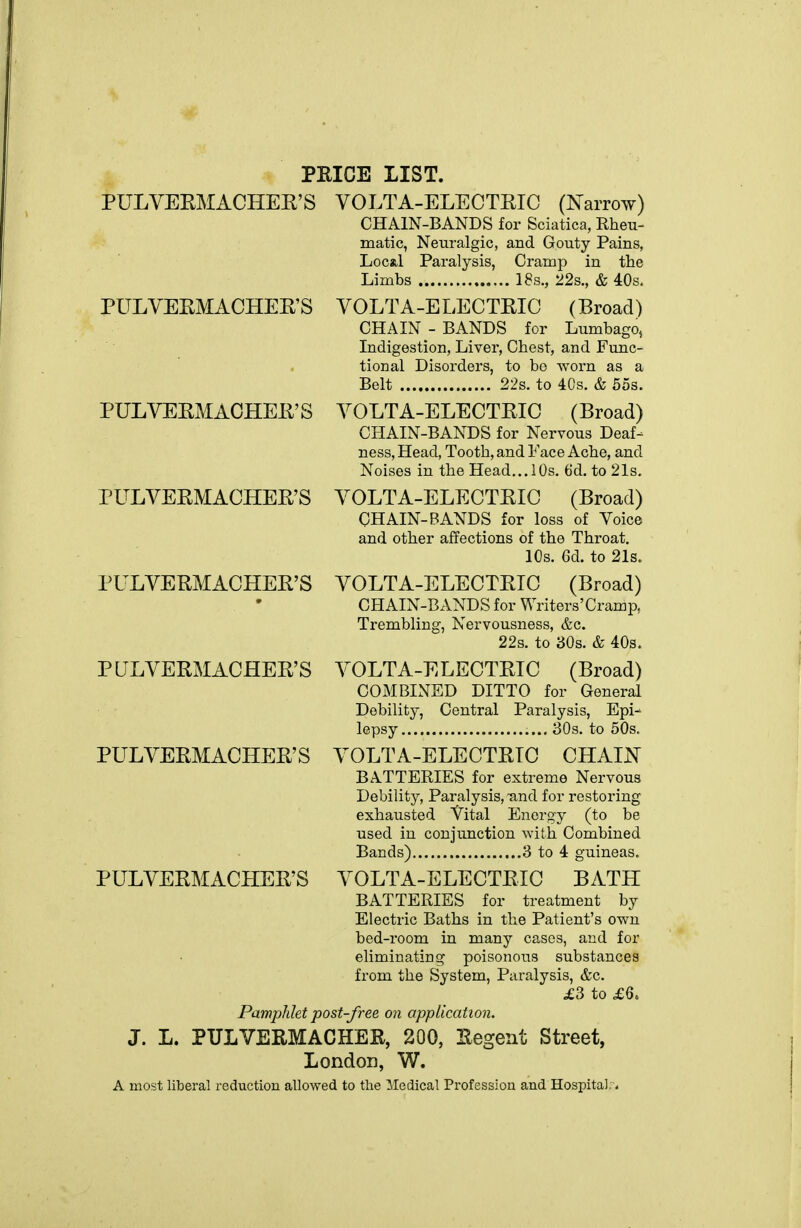 PRICE LIST. PULVEEMACHEE'S VOLTA-ELECTEIC (Narrow) CHAIN-BANDS for Sciatica, Rheu- matic, Neuralgic, and Gouty Pains, Local Paralysis, Cramp in the Limbs 18s., 22s., & 40s. PULVEEMACHEE'S VOLTA-ELECTEIC (Broad) CHAIN - BANDS for Lumbago, Indigestion, Liver, Chest, and Func- tional Disorders, to be -worn as a Belt 22s. to 4Cs. & 55s. PULVEEMACHEE'S VOLTA-ELECTEIC (Broad) CHAIN-BANDS for Nervous Deaf- ness, Head, Tooth, and Face Ache, and Noises in the Head...10s. 6d. to 21s. PULVEEMACHEE'S VOLTA-ELECTEIC (Broad) CHAIN-BANDS for loss of Voice and other affections of the Throat. 10s. 6d. to 21s. PULVEEMACHEE'S VOLTA-ELECTEIC (Broad) . • CHAIN-BANDS for Writers'Cramp, Trembling, Nervousness, &c. 22s. to 30s. & 40s. PULVEEMACHEE'S VOLTA-ELECTEIC (Broad) COMBINED DITTO for General Dobilitj', Central Paralysis, Epi- lepsy 80s. to 50s. PULVEEMACHEE'S VOLTA-ELECTEIC CHALST BATTERIES for extreme Nervous Debility, Paralysis, and for restoring exhausted Vital Energy (to be used in conjunction with Combined Bands) 8 to 4 guineas. PULVEEMACHEE'S VOLTA-ELECTEIC BATH BATTERIES for treatment by Electric Baths in the Patient's own bed-room in many cases, and for eliminating poisonous substances from the System, Paralysis, &c. ^3 to £6. Pamplilet post-free on application. J. L. PULVERMACHER, 200, Eegent Street, London, W. A most liberal reduction allowed to the Medical Profession and Hospital;*