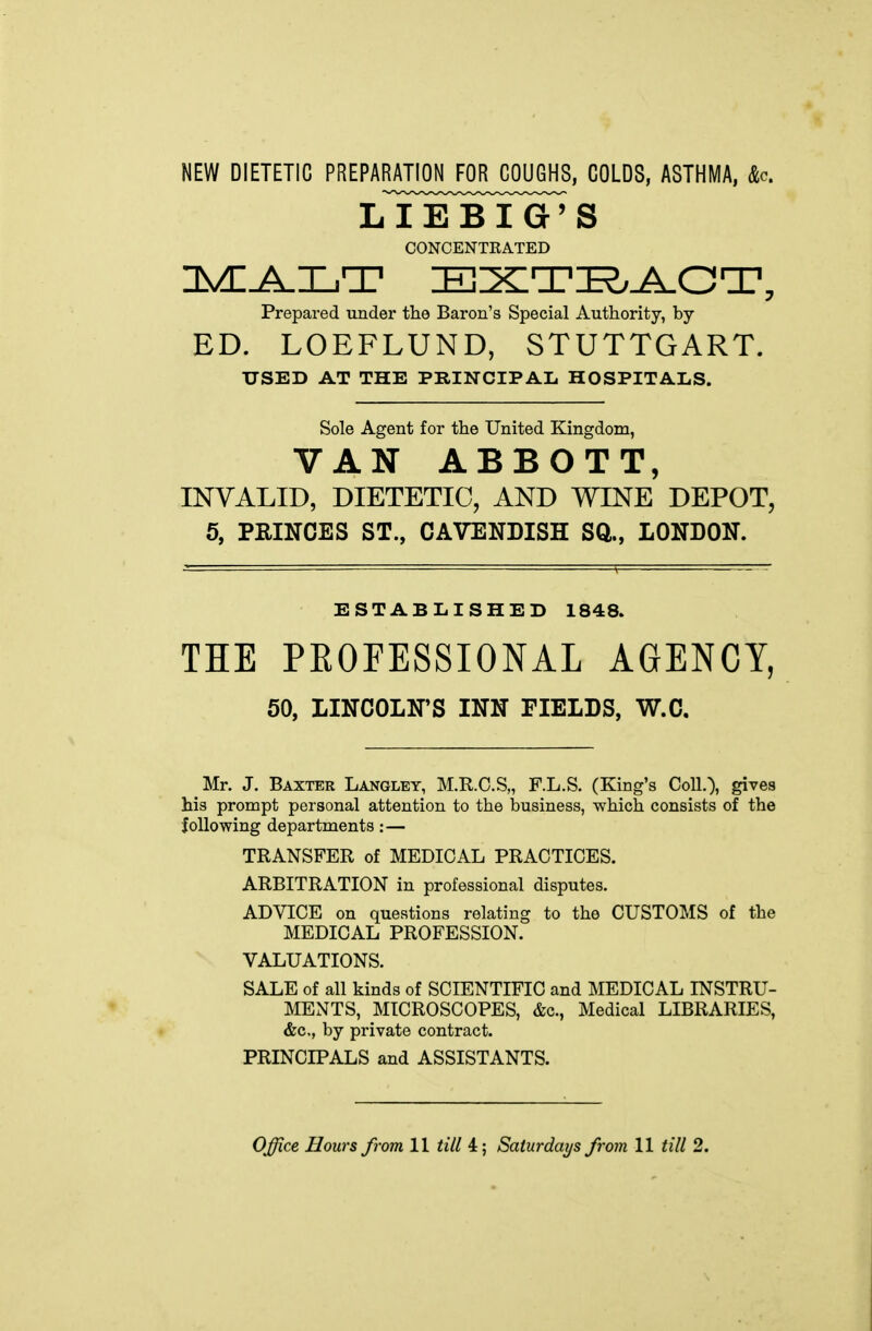 NEW DIETETIC PREPARATION FOR COUGHS, COLDS, ASTHMA, &c. LIEBIG'S OONCENTEATED Prepared under the Baron's Special Authority, by ED. LOEFLUND, STUTTGART. USED AT THE PRINCIPAL HOSPITALS. Sole Agent for the United Kingdom, VAN ABBOTT, INVALID, DIETETIC, AND WINE DEPOT, 5, PRINCES ST., CAVENDISH SQ., LONDON. ESTABLISHED 1848. THE PEOFESSIONAL AGENCY, 50, LINCOLN'S INN FIELDS, W.C, Mr. J. Baxter Langlet, M.R.C.S,, F.L.S. (King's Coll.), gives his prompt personal attention to the business, which consists of the following departments:— TRANSFER of MEDICAL PRACTICES. ARBITRATION in professional disputes. ADVICE on questions relating to the CUSTOMS of the MEDICAL PROFESSION. VALUATIONS. SALE of all kinds of SCIENTIFIC and MEDICAL INSTRU- MENTS, MICROSCOPES, &c., Medical LIBRARIES, &c., by private contract. PRINCIPALS and ASSISTANTS. Office Hours from II till 4; Saturdays from 11 till 2.