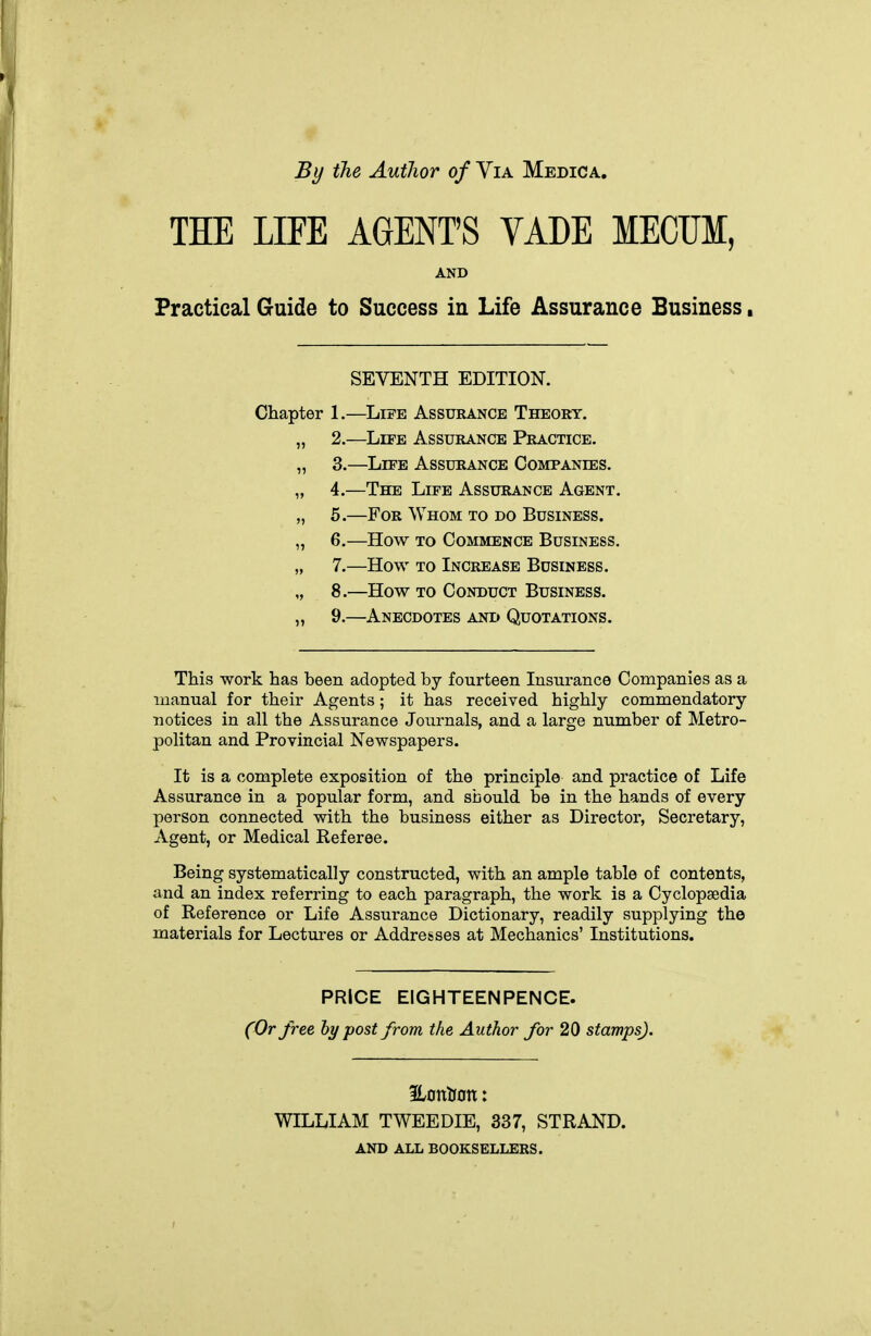 By the Author of Via Medica. THE LIFE AGENT'S VADE MECUM, AND Practical Guide to Success in Life Assurance Business, SEVENTH EDITION. Chapter 1,—Life Assurance Theory. „ 2.—Life Assurance Practice. „ 3.—Life Assurance Companies. „ 4.—The Life Assurance Agent. „ 5.—For Whom to do Business. „ 6.—How TO Commence Business. „ 7.—How TO Increase Business. „ 8.—How TO Conduct Business. „ 9.—Anecdotes and Quotations. This work has been adopted by fourteen Insurance Companies as a manual for their Agents; it has received highly commendatory notices in all the Assurance Journals, and a large number of Metro- politan and Provincial Newspapers. It is a complete exposition of the principle and practice of Life Assurance in a popular form, and should be in the hands of every person connected with the business either as Director, Secretary, Agent, or Medical Referee. Being systematically constructed, with an ample table of contents, and an index referring to each paragraph, the work is a Cyclopaedia of Reference or Life Assurance Dictionary, readily supplying the materials for Lectures or Addresses at Mechanics' Institutions. PRICE EIGHTEENPENCE. (Or free hy post from the Author for 20 stamps). WILLIAM TWEEDIE, 337, STRAND. AND ALL BOOKSELLERS.