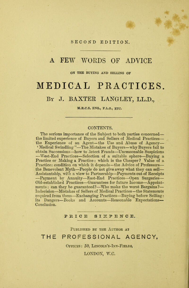 SECOND EDITION. A FEW WORDS OF ADVICE ON THE BtJTING AND SELLING OF MEDICAL PRACTICES. By J. BAXTER LANGLEY, LL.D., M.R.C.S. ENG., r.L.S., ETC- CONTENTS. The serious importance of the Subject to both parties concerned— the limited experience of Buyers and Sellers of Medical Practices— the Experience of an Agent—the Use and Abuse of Agency— 'Medical Swindliug—The Mistakes of Buyers—why Buyers fail to obtain Successions—how to detect Frauds—Unreasonable Suspicions —West-End Practices—Selection of a suitable sphere—Buying a Practice or IMaking a Practice : which is the Cheaper ? Value of a Practice: condition on which it depends—the Advice of Professors— the Benevolent Myth—People do not give away what they can sell— Assistantship, with a view to Partnership—Payments out of Receipts —Payment by Annuity—East-End Practices—Open Surgeries— Old-established Practices—Guarantees for future Income—Appoint- ments : can they be guaranteed?—Who make the worst Bargains?— Indecision—Mistakes of Sellers of Medical Practices—the Statements required from them—Exchanging Practices—Buying before Selling: its Dangers—Books and Accounts—Reasonable Expectations— Conclusion. PRICE SIXPENCE. Published by the Author at THE PROFESSIONAL AGENCY, Offices : 50, Lincoln's-Inn-Fields, LONDON, W.C.