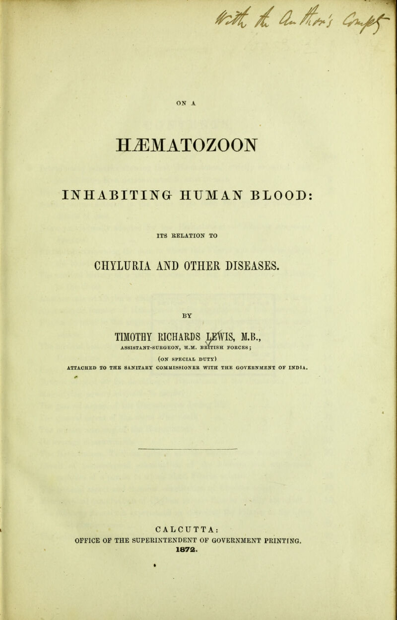 HiEMATOZOON INHABITING HUMAN BLOOD ITS EELATION TO CHYLURIA AND OTHER DISEASES. BY TIMOTHY RICHARDS OTIS, M.B., assistant-surgeon, h.m. british forces; (on special butt) attached xo the sanitary commissioner with the government of india. CALCUTTA: OFFICE OF THE SUPERINTENDENT OF GOVERNMENT PRINTrNG. 1872.