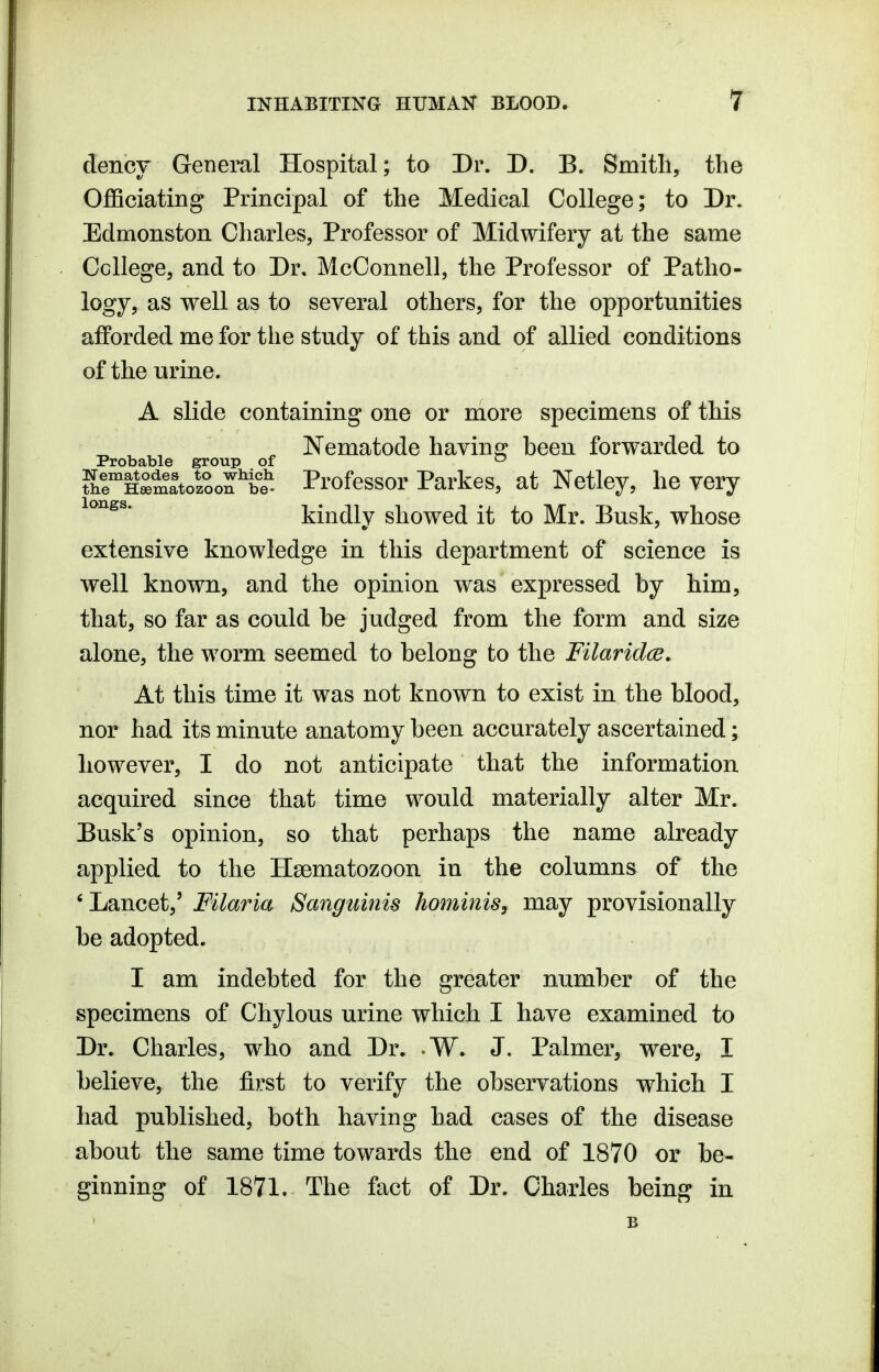 dency General Hospital; to Dr. D. B. Smith, the Officiating Principal of the Medical College; to Dr. Edmonston Charles, Professor of Midwifery at the same College, and to Dr. McConnell, the Professor of Patho- logy, as well as to several others, for the opportunities afforded me for the study of this and of allied conditions of the urine. A slide containing one or niore specimens of this ^ Nematode havinsr heen forwarded to Probable group of ^ SrHSmatol^on'^if^ Profcssor Parkos, at Netley, he very kindly showed it to Mr. Busk, whose extensive knowledge in this department of science is well known, and the opinion was expressed by him, that, so far as could he judged from the form and size alone, the worm seemed to belong to the Filaridce. At this time it was not known to exist in the blood, nor had its minute anatomy been accurately ascertained; however, I do not anticipate that the information acquired since that time would materially alter Mr. Busk's opinion, so that perhaps the name already applied to the Hsematozoon in the columns of the 'Lancet,' Filaria Sanguinis hominis, may provisionally be adopted. I am indebted for the greater number of the specimens of Chylous urine which I have examined to Dr. Charles, who and Dr. W. J. Palmer, were, I believe, the first to verify the observations which I had published, both having had cases of the disease about the same time towards the end of 1870 or be- ginning of 1871. The fact of Dr. Charles being in B