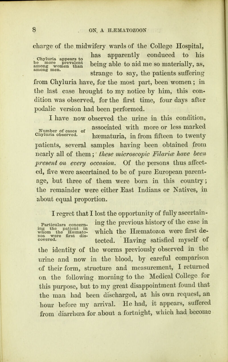 charge of the midwifery wards of the College Hospital, has apparently conduced to his CJnyluria appears to ^ ^ *' among°''womeTtiiTn l^^ing ahlc to aid me so materially, as, among men. strango to Say, thc patients suffering from Chyluria have, for the most part, heen women; in the last case brought to my notice by him, this con- dition was observed, for the first time, four days after podalic version had been performed. I have now observed the urine in this condition, ^ ^ ^ associated with more or less marked J\ umber of cases of ciiyiuria observed. hematuria, iu from fifteen to twenty patients, several samples having been obtained from nearly all of them; these microscopic Fllarice have been present on every occasion. Of the persons thus affect- ed, five were ascertained to be of pure Em'opean parent- age, but three of them were born in this country; the remainder were either East Indians or Natives, in about equal proportion. I regret that I lost the opportunity of fully ascertain- .part^uiars^ concern, i^g the previous history of the casc in whom lihe^^nSmatcS which the Hssmatozoa were first de- aoa were first dis- . ^n n ^oYeved.. tected. Having satisfied myseli ot the identity of the worms previously observed in the urine and now in the blood, by careful comparison of their form, structure and measurement, I returned on the following morning to the Medical College for this purpose, but to my great disappointment found that thc man had been discharged, at his own request, an hour before my arrival. He had, it appears, suffered from diarrhoea for about a fortnight, which had become