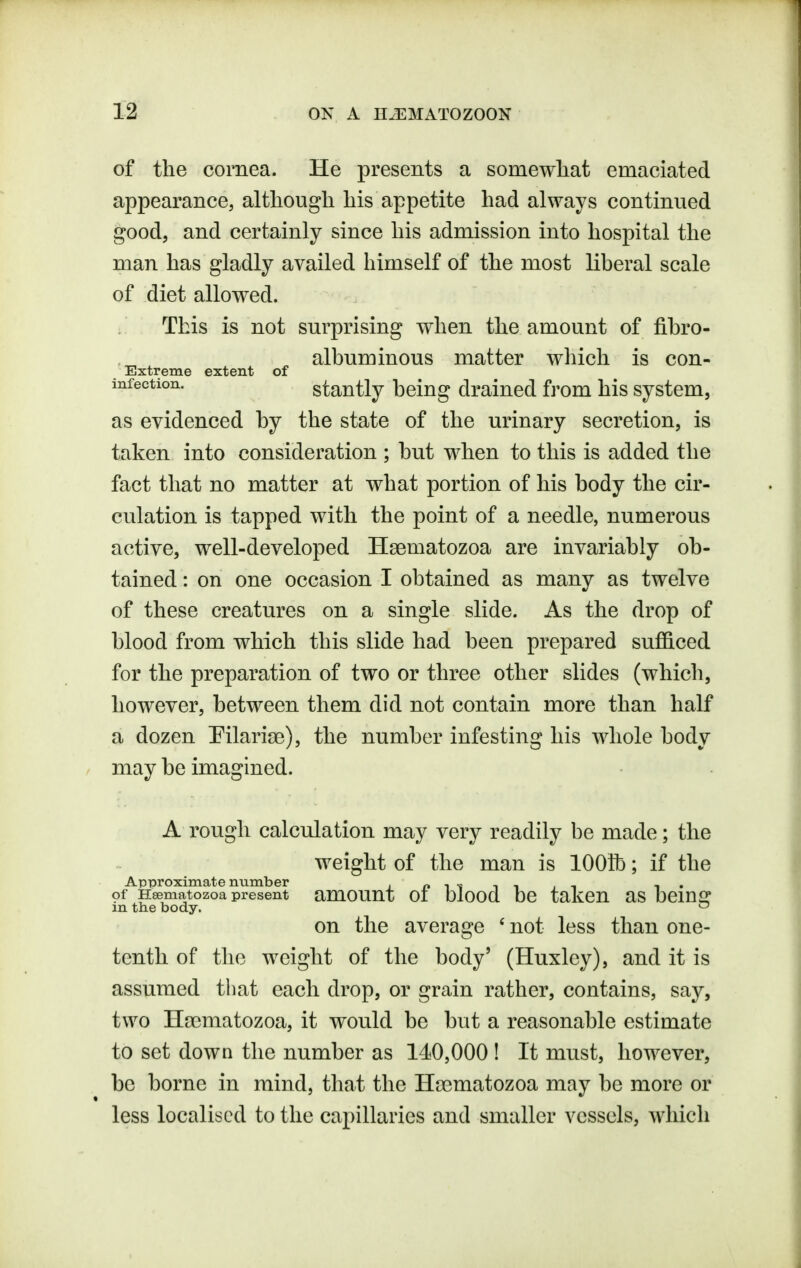 of the cornea. He presents a somewliat emaciated appearance, although his appetite had always continued good, and certainly since his admission into hospital the man has gladly availed himself of the most liheral scale of diet allowed. This is not surprising when the amount of fihro- albuminous matter which is con- Extreme extent of infection. stantly being drained from his system, as evidenced by the state of the urinary secretion, is taken into consideration ; but when to this is added the fact that no matter at what portion of his body the cir- culation is tapped with the point of a needle, numerous active, well-developed Hsematozoa are invariably ob- tained : on one occasion I obtained as many as twelve of these creatures on a single slide. As the drop of blood from which this slide had been prepared sufficed for the preparation of two or three other slides (which, however, between them did not contain more than half a dozen Pilaria?), the number infesting his whole body may be imagined. A rough calculation may very readily be made; the weight of the man is 1001b; if the ApTJroximate number i n ^ t t , i i • of Hsematozoa present amOUUt 01 Olood bC taKCU aS beinfir m the body. on the average ' not less than one- tenth of the weight of the body' (Huxley), and it is assumed that each drop, or grain rather, contains, say, two Hsematozoa, it would be but a reasonable estimate to set down the number as 140,000 ! It must, however, be borne in mind, that the Ha^matozoa may be more or less localised to the capillaries and smaller vessels, which